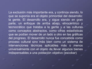 La exclusión más importante era, y continúa siendo, lo
que se suponía era el objeto primordial del desarrollo:
la gente. El desarrollo era, y sigue siendo en gran
parte, un enfoque de arriba abajo, etnocéntrico y
tecnocrático que trataba a la gente y a las culturas
como conceptos abstractos, como cifras estadísticas
que se podían mover de un lado a otro en las gráficas
del progreso. El desarrollo nunca fue concebida como
proceso cultural sino más bien como un sistema de
intervenciones técnicas aplicables más o menos
universalmente con el objeto de llevar algunos bienes
indispensables a una población objetivo (escobar)
 