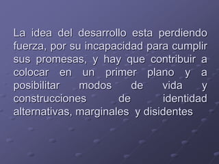 La idea del desarrollo esta perdiendo
fuerza, por su incapacidad para cumplir
sus promesas, y hay que contribuir a
colocar en un primer plano y a
posibilitar modos de vida y
construcciones de identidad
alternativas, marginales y disidentes
 