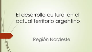 El desarrollo cultural en el 
actual territorio argentino 
Región Nordeste 
 
