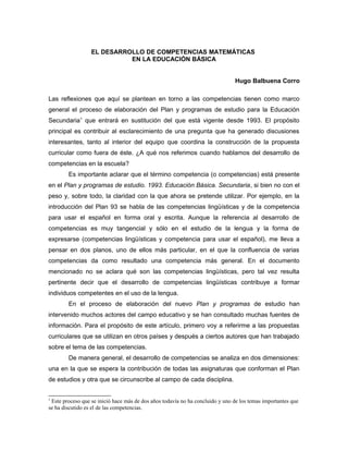 EL DESARROLLO DE COMPETENCIAS MATEMÁTICAS
                            EN LA EDUCACIÓN BÁSICA


                                                                               Hugo Balbuena Corro

Las reflexiones que aquí se plantean en torno a las competencias tienen como marco
general el proceso de elaboración del Plan y programas de estudio para la Educación
Secundaria1 que entrará en sustitución del que está vigente desde 1993. El propósito
principal es contribuir al esclarecimiento de una pregunta que ha generado discusiones
interesantes, tanto al interior del equipo que coordina la construcción de la propuesta
curricular como fuera de éste. ¿A qué nos referimos cuando hablamos del desarrollo de
competencias en la escuela?
        Es importante aclarar que el término competencia (o competencias) está presente
en el Plan y programas de estudio. 1993. Educación Básica. Secundaria, si bien no con el
peso y, sobre todo, la claridad con la que ahora se pretende utilizar. Por ejemplo, en la
introducción del Plan 93 se habla de las competencias lingüísticas y de la competencia
para usar el español en forma oral y escrita. Aunque la referencia al desarrollo de
competencias es muy tangencial y sólo en el estudio de la lengua y la forma de
expresarse (competencias lingüísticas y competencia para usar el español), me lleva a
pensar en dos planos, uno de ellos más particular, en el que la confluencia de varias
competencias da como resultado una competencia más general. En el documento
mencionado no se aclara qué son las competencias lingüísticas, pero tal vez resulta
pertinente decir que el desarrollo de competencias lingüísticas contribuye a formar
individuos competentes en el uso de la lengua.
        En el proceso de elaboración del nuevo Plan y programas de estudio han
intervenido muchos actores del campo educativo y se han consultado muchas fuentes de
información. Para el propósito de este artículo, primero voy a referirme a las propuestas
curriculares que se utilizan en otros países y después a ciertos autores que han trabajado
sobre el tema de las competencias.
        De manera general, el desarrollo de competencias se analiza en dos dimensiones:
una en la que se espera la contribución de todas las asignaturas que conforman el Plan
de estudios y otra que se circunscribe al campo de cada disciplina.


1
 Este proceso que se inició hace más de dos años todavía no ha concluido y uno de los temas importantes que
se ha discutido es el de las competencias.
 