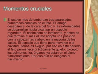Momentos cruciales El octavo mes de embarazo trae aparejados numerosos cambios en el feto. El lanugo desaparece  de la cara del feto y las extremidades se desarrollan hasta alcanzar un aspecto regordete. El nacimiento es inminente, y antes de que termine el mes el feto adopta una posición con la cabeza hacia abajo en la mayoría de los casos. El espacio que tiene para moverse e la cavidad uterina es exiguo, por eso en este periodo el feto permanece prácticamente quieto. Excepto los pulmones, los órganos ya están en el pleno funcionamiento. Por eso aún es riesgoso el nacimiento.  