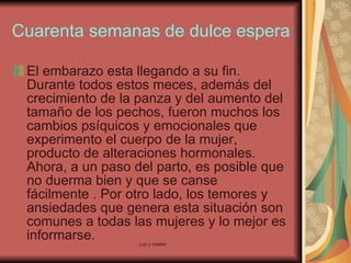 Cuarenta semanas de dulce espera El embarazo esta llegando a su fin. Durante todos estos meces, además del crecimiento de la panza y del aumento del tamaño de los pechos, fueron muchos los cambios psíquicos y emocionales que experimento el cuerpo de la mujer, producto de alteraciones hormonales. Ahora, a un paso del parto, es posible que no duerma bien y que se canse fácilmente . Por otro lado, los temores y ansiedades que genera esta situación son comunes a todas las mujeres y lo mejor es informarse.  