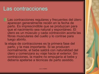 Las contracciones Las contracciones regulares y frecuentes del útero aparecen generalmente recién en la fecha de parto. Es imprescindible que se produzcan para que el nacimiento sea natural y espontáneo. El útero es un músculo y cada contracción acorta las fibras musculares del cuello y lo contrae para luego abrirlo. la etapa de contracciones es la primera fase del parto, y la mas importante. Si se producen normalmente, el bebe saldrá con naturalidad del útero y comenzara su viaje hacia el exterior. Sin contracciones, la madre no empujaría al bebe y debería apelarse a técnicas de parto asistido.  