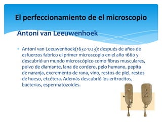 Antoni van Leeuwenhoek
Antoni van Leeuwenhoek(1632-1723): después de años de
esfuerzos fabrico el primer microscopio en el año 1660 y
descubrió un mundo microscópico como fibras musculares,
polvo de diamante, lana de cordero, pelo humano, pepita
de naranja, excremento de rana, vino, restos de piel, restos
de hueso, etcétera. Además descubrió los eritrocitos,
bacterias, espermatozoides.
El perfeccionamiento de el microscopio
 