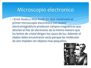 : Ernst Ruska y Max Knoll: En 1932 construyen el
primer microscopio electrónico con lentes
electromagnéticos producen campos magnéticos que
desvían el haz de electrones de la misma manera que
las lentes de cristal dirigen los rayos de luz. Además el
objeto debe encontrarse vacío porque las moléculas
de aire impiden ver objetos mas pequeños.
Microscopio electronico
 