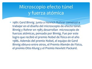 1981: Gerd Binnig junto a Henrich Rohrer comenzó a
trabajar en el diseño del microscopio de efecto túnel.
Binnig y Rohrer en 1985 desarrollan microscopio de
fuerzas atómicas, pensado por Binnig. Fue por este
logro que recibió el premio Nobel de física en el año
1986. Además del premio Nobel, el equipo de Gerd
Binnig obtuvo entre otros, el Premio Alemán de Física,
el premio Otto Klung y el Premio Hewlett Packard.
Microscopio efecto túnel
y fuerza atómica
 