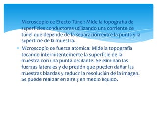 Microscopio de Efecto Túnel: Mide la topografía de
superficies conductoras utilizando una corriente de
túnel que depende de la separación entre la punta y la
superficie de la muestra.
Microscopio de fuerza atómica: Mide la topografía
tocando intermitentemente la superficie de la
muestra con una punta oscilante. Se eliminan las
fuerzas laterales y de presión que pueden dañar las
muestras blandas y reducir la resolución de la imagen.
Se puede realizar en aire y en medio líquido.
 