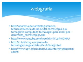 http://aportes.educ.ar/biologia/nucleo-
teorico/influencia-de-las-tic/del-microscopio-a-la-
tomografia-computada-tecnologias-para-mirar-por-
dentro/los_microscopios.php
http://www.youtube.com/watch?v=TYLdFrNDNPU
http://cl.tuhistory.com/zona-de-
tecnologia/vanguardistas/Gerd-Binnig.html
http://www.upv.es/entidades/SME/info/753337normal
c.html
webgrafia
 