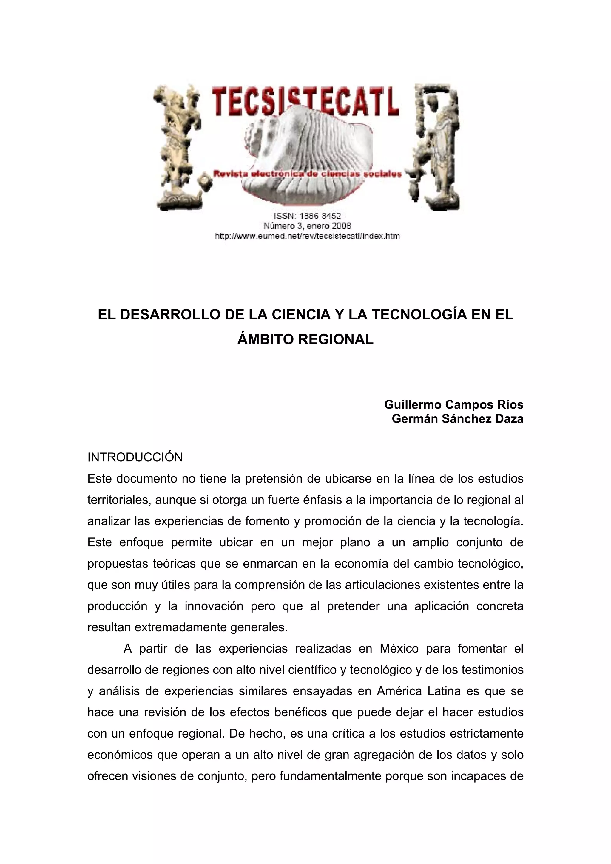 EL DESARROLLO DE LA CIENCIA Y LA TECNOLOGÍA EN EL
ÁMBITO REGIONAL
Guillermo Campos Ríos
Germán Sánchez Daza
INTRODUCCIÓN
Este documento no tiene la pretensión de ubicarse en la línea de los estudios
territoriales, aunque si otorga un fuerte énfasis a la importancia de lo regional al
analizar las experiencias de fomento y promoción de la ciencia y la tecnología.
Este enfoque permite ubicar en un mejor plano a un amplio conjunto de
propuestas teóricas que se enmarcan en la economía del cambio tecnológico,
que son muy útiles para la comprensión de las articulaciones existentes entre la
producción y la innovación pero que al pretender una aplicación concreta
resultan extremadamente generales.
A partir de las experiencias realizadas en México para fomentar el
desarrollo de regiones con alto nivel científico y tecnológico y de los testimonios
y análisis de experiencias similares ensayadas en América Latina es que se
hace una revisión de los efectos benéficos que puede dejar el hacer estudios
con un enfoque regional. De hecho, es una crítica a los estudios estrictamente
económicos que operan a un alto nivel de gran agregación de los datos y solo
ofrecen visiones de conjunto, pero fundamentalmente porque son incapaces de
 