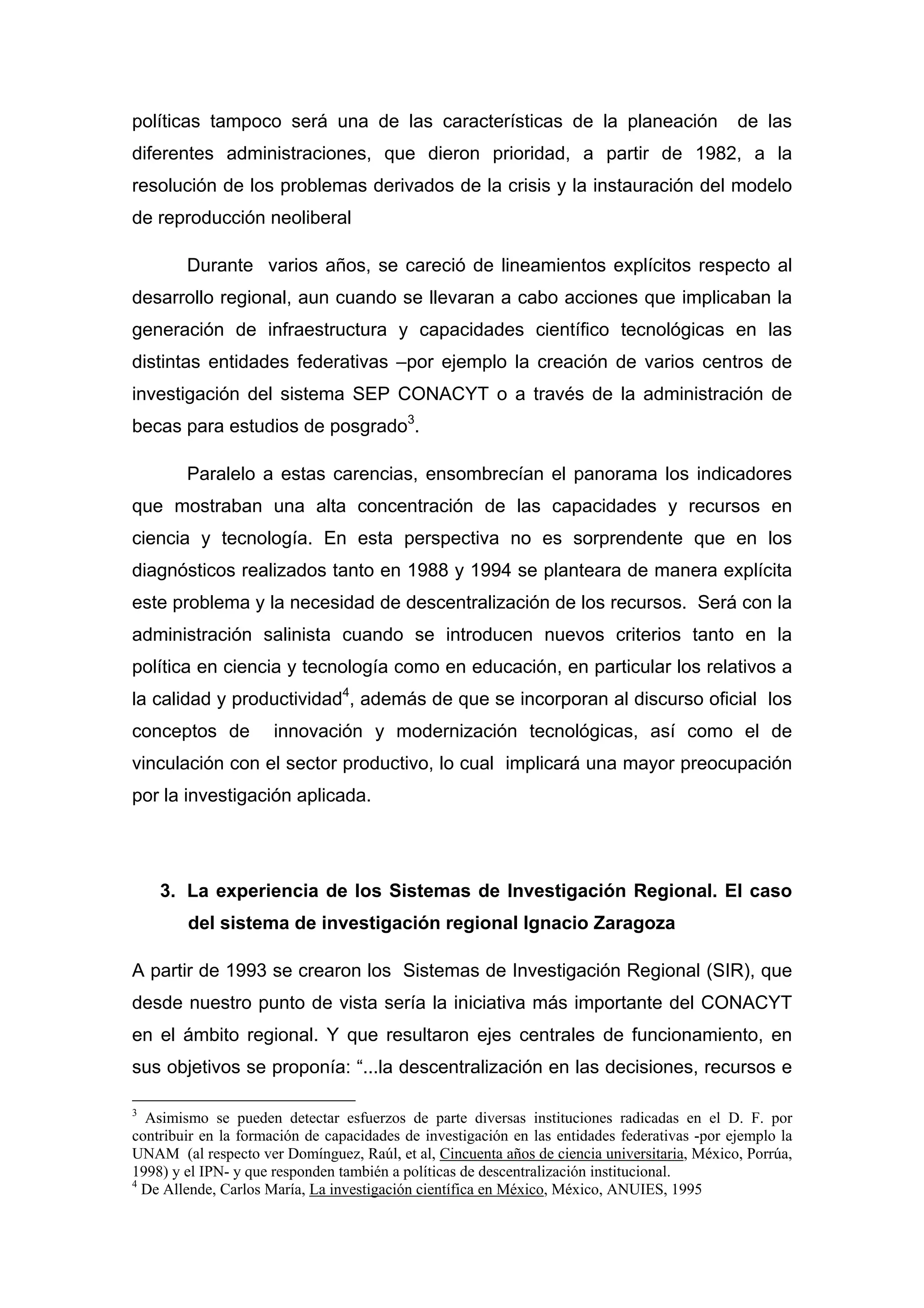 políticas tampoco será una de las características de la planeación de las
diferentes administraciones, que dieron prioridad, a partir de 1982, a la
resolución de los problemas derivados de la crisis y la instauración del modelo
de reproducción neoliberal
Durante varios años, se careció de lineamientos explícitos respecto al
desarrollo regional, aun cuando se llevaran a cabo acciones que implicaban la
generación de infraestructura y capacidades científico tecnológicas en las
distintas entidades federativas –por ejemplo la creación de varios centros de
investigación del sistema SEP CONACYT o a través de la administración de
becas para estudios de posgrado3
.
Paralelo a estas carencias, ensombrecían el panorama los indicadores
que mostraban una alta concentración de las capacidades y recursos en
ciencia y tecnología. En esta perspectiva no es sorprendente que en los
diagnósticos realizados tanto en 1988 y 1994 se planteara de manera explícita
este problema y la necesidad de descentralización de los recursos. Será con la
administración salinista cuando se introducen nuevos criterios tanto en la
política en ciencia y tecnología como en educación, en particular los relativos a
la calidad y productividad4
, además de que se incorporan al discurso oficial los
conceptos de innovación y modernización tecnológicas, así como el de
vinculación con el sector productivo, lo cual implicará una mayor preocupación
por la investigación aplicada.
3. La experiencia de los Sistemas de Investigación Regional. El caso
del sistema de investigación regional Ignacio Zaragoza
A partir de 1993 se crearon los Sistemas de Investigación Regional (SIR), que
desde nuestro punto de vista sería la iniciativa más importante del CONACYT
en el ámbito regional. Y que resultaron ejes centrales de funcionamiento, en
sus objetivos se proponía: “...la descentralización en las decisiones, recursos e
3
Asimismo se pueden detectar esfuerzos de parte diversas instituciones radicadas en el D. F. por
contribuir en la formación de capacidades de investigación en las entidades federativas -por ejemplo la
UNAM (al respecto ver Domínguez, Raúl, et al, Cincuenta años de ciencia universitaria, México, Porrúa,
1998) y el IPN- y que responden también a políticas de descentralización institucional.
4
De Allende, Carlos María, La investigación científica en México, México, ANUIES, 1995
 