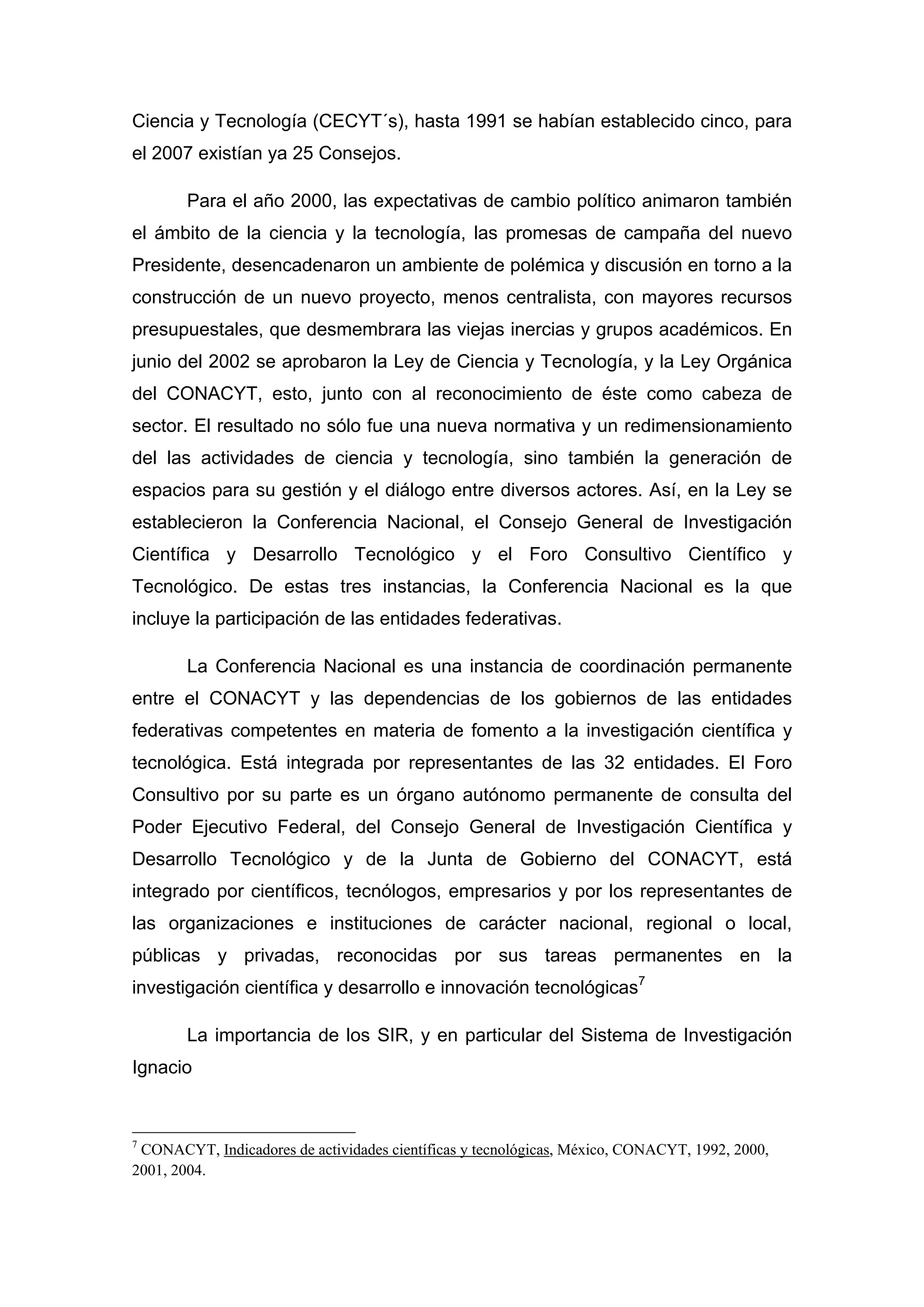 Ciencia y Tecnología (CECYT´s), hasta 1991 se habían establecido cinco, para
el 2007 existían ya 25 Consejos.
Para el año 2000, las expectativas de cambio político animaron también
el ámbito de la ciencia y la tecnología, las promesas de campaña del nuevo
Presidente, desencadenaron un ambiente de polémica y discusión en torno a la
construcción de un nuevo proyecto, menos centralista, con mayores recursos
presupuestales, que desmembrara las viejas inercias y grupos académicos. En
junio del 2002 se aprobaron la Ley de Ciencia y Tecnología, y la Ley Orgánica
del CONACYT, esto, junto con al reconocimiento de éste como cabeza de
sector. El resultado no sólo fue una nueva normativa y un redimensionamiento
del las actividades de ciencia y tecnología, sino también la generación de
espacios para su gestión y el diálogo entre diversos actores. Así, en la Ley se
establecieron la Conferencia Nacional, el Consejo General de Investigación
Científica y Desarrollo Tecnológico y el Foro Consultivo Científico y
Tecnológico. De estas tres instancias, la Conferencia Nacional es la que
incluye la participación de las entidades federativas.
La Conferencia Nacional es una instancia de coordinación permanente
entre el CONACYT y las dependencias de los gobiernos de las entidades
federativas competentes en materia de fomento a la investigación científica y
tecnológica. Está integrada por representantes de las 32 entidades. El Foro
Consultivo por su parte es un órgano autónomo permanente de consulta del
Poder Ejecutivo Federal, del Consejo General de Investigación Científica y
Desarrollo Tecnológico y de la Junta de Gobierno del CONACYT, está
integrado por científicos, tecnólogos, empresarios y por los representantes de
las organizaciones e instituciones de carácter nacional, regional o local,
públicas y privadas, reconocidas por sus tareas permanentes en la
investigación científica y desarrollo e innovación tecnológicas7
La importancia de los SIR, y en particular del Sistema de Investigación
Ignacio
7
CONACYT, Indicadores de actividades científicas y tecnológicas, México, CONACYT, 1992, 2000,
2001, 2004.
 