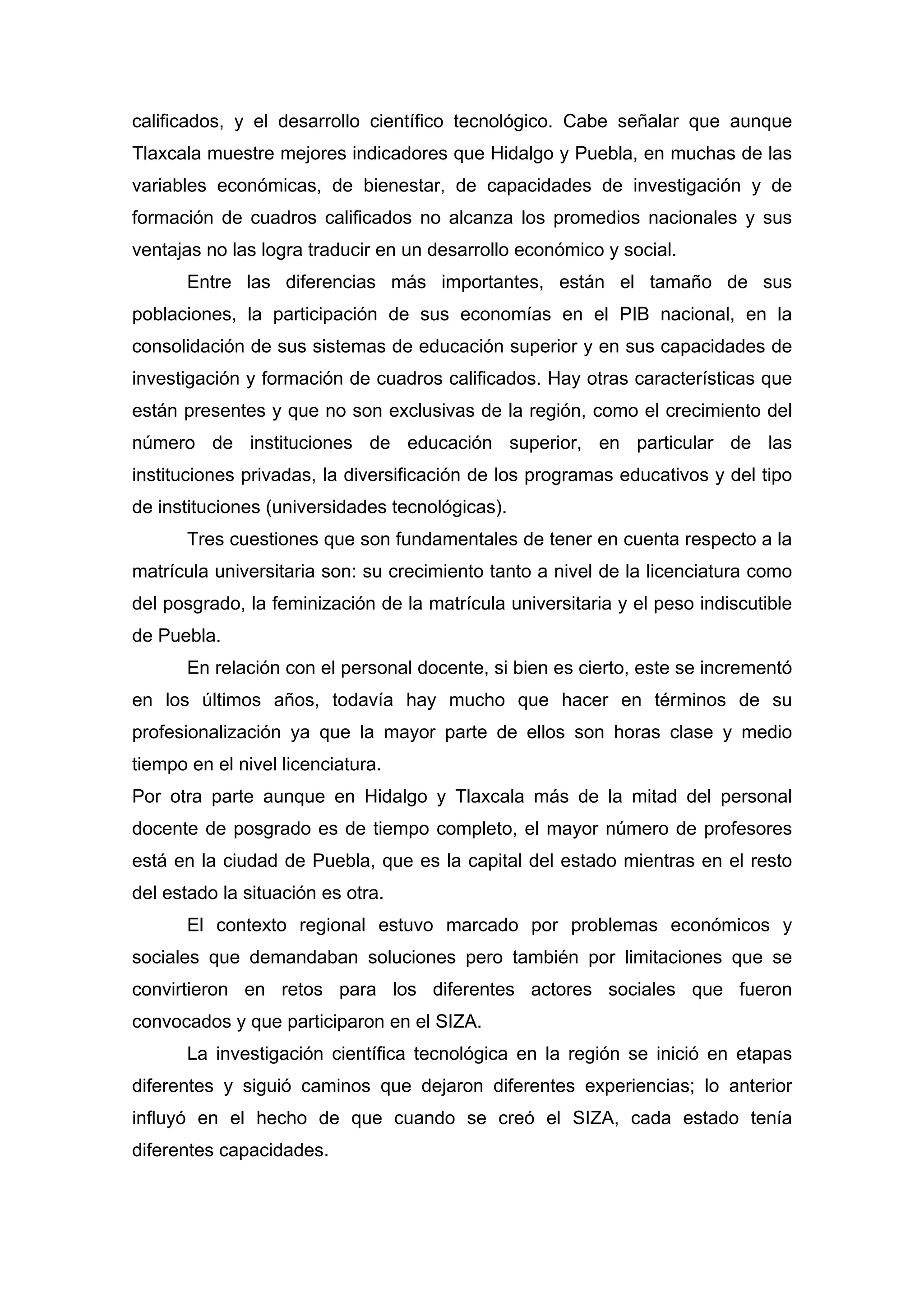 calificados, y el desarrollo científico tecnológico. Cabe señalar que aunque
Tlaxcala muestre mejores indicadores que Hidalgo y Puebla, en muchas de las
variables económicas, de bienestar, de capacidades de investigación y de
formación de cuadros calificados no alcanza los promedios nacionales y sus
ventajas no las logra traducir en un desarrollo económico y social.
Entre las diferencias más importantes, están el tamaño de sus
poblaciones, la participación de sus economías en el PIB nacional, en la
consolidación de sus sistemas de educación superior y en sus capacidades de
investigación y formación de cuadros calificados. Hay otras características que
están presentes y que no son exclusivas de la región, como el crecimiento del
número de instituciones de educación superior, en particular de las
instituciones privadas, la diversificación de los programas educativos y del tipo
de instituciones (universidades tecnológicas).
Tres cuestiones que son fundamentales de tener en cuenta respecto a la
matrícula universitaria son: su crecimiento tanto a nivel de la licenciatura como
del posgrado, la feminización de la matrícula universitaria y el peso indiscutible
de Puebla.
En relación con el personal docente, si bien es cierto, este se incrementó
en los últimos años, todavía hay mucho que hacer en términos de su
profesionalización ya que la mayor parte de ellos son horas clase y medio
tiempo en el nivel licenciatura.
Por otra parte aunque en Hidalgo y Tlaxcala más de la mitad del personal
docente de posgrado es de tiempo completo, el mayor número de profesores
está en la ciudad de Puebla, que es la capital del estado mientras en el resto
del estado la situación es otra.
El contexto regional estuvo marcado por problemas económicos y
sociales que demandaban soluciones pero también por limitaciones que se
convirtieron en retos para los diferentes actores sociales que fueron
convocados y que participaron en el SIZA.
La investigación científica tecnológica en la región se inició en etapas
diferentes y siguió caminos que dejaron diferentes experiencias; lo anterior
influyó en el hecho de que cuando se creó el SIZA, cada estado tenía
diferentes capacidades.
 