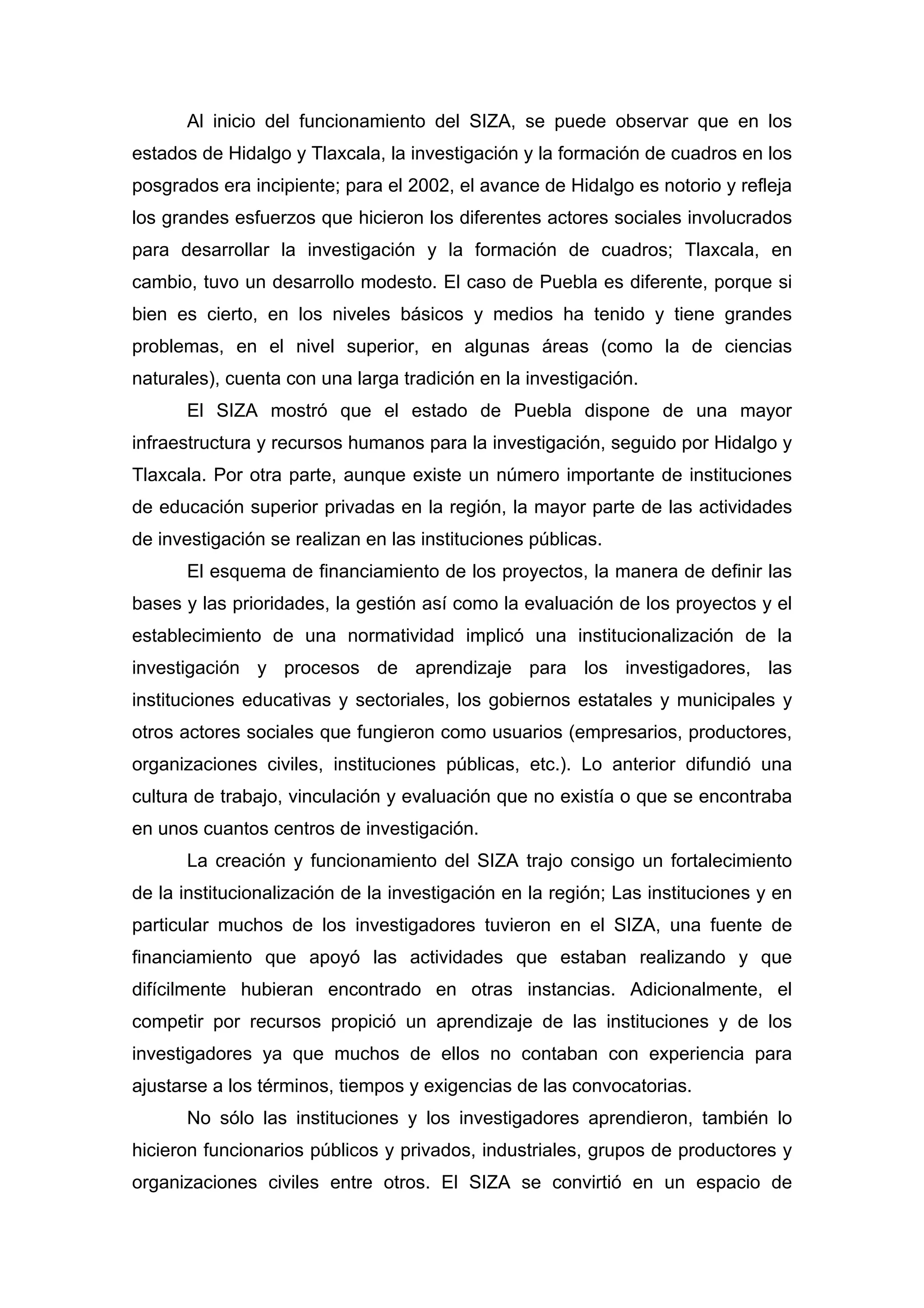 Al inicio del funcionamiento del SIZA, se puede observar que en los
estados de Hidalgo y Tlaxcala, la investigación y la formación de cuadros en los
posgrados era incipiente; para el 2002, el avance de Hidalgo es notorio y refleja
los grandes esfuerzos que hicieron los diferentes actores sociales involucrados
para desarrollar la investigación y la formación de cuadros; Tlaxcala, en
cambio, tuvo un desarrollo modesto. El caso de Puebla es diferente, porque si
bien es cierto, en los niveles básicos y medios ha tenido y tiene grandes
problemas, en el nivel superior, en algunas áreas (como la de ciencias
naturales), cuenta con una larga tradición en la investigación.
El SIZA mostró que el estado de Puebla dispone de una mayor
infraestructura y recursos humanos para la investigación, seguido por Hidalgo y
Tlaxcala. Por otra parte, aunque existe un número importante de instituciones
de educación superior privadas en la región, la mayor parte de las actividades
de investigación se realizan en las instituciones públicas.
El esquema de financiamiento de los proyectos, la manera de definir las
bases y las prioridades, la gestión así como la evaluación de los proyectos y el
establecimiento de una normatividad implicó una institucionalización de la
investigación y procesos de aprendizaje para los investigadores, las
instituciones educativas y sectoriales, los gobiernos estatales y municipales y
otros actores sociales que fungieron como usuarios (empresarios, productores,
organizaciones civiles, instituciones públicas, etc.). Lo anterior difundió una
cultura de trabajo, vinculación y evaluación que no existía o que se encontraba
en unos cuantos centros de investigación.
La creación y funcionamiento del SIZA trajo consigo un fortalecimiento
de la institucionalización de la investigación en la región; Las instituciones y en
particular muchos de los investigadores tuvieron en el SIZA, una fuente de
financiamiento que apoyó las actividades que estaban realizando y que
difícilmente hubieran encontrado en otras instancias. Adicionalmente, el
competir por recursos propició un aprendizaje de las instituciones y de los
investigadores ya que muchos de ellos no contaban con experiencia para
ajustarse a los términos, tiempos y exigencias de las convocatorias.
No sólo las instituciones y los investigadores aprendieron, también lo
hicieron funcionarios públicos y privados, industriales, grupos de productores y
organizaciones civiles entre otros. El SIZA se convirtió en un espacio de
 