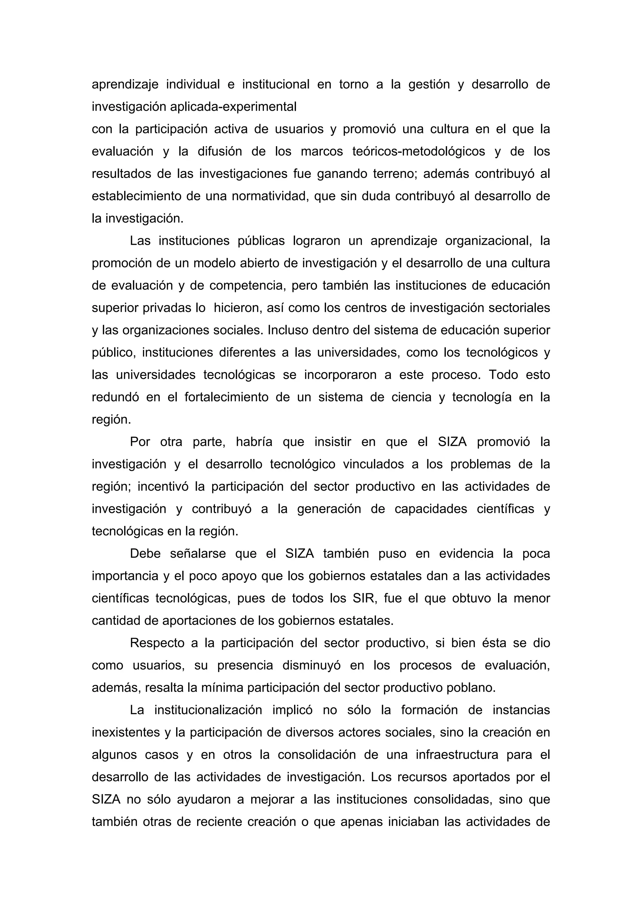 aprendizaje individual e institucional en torno a la gestión y desarrollo de
investigación aplicada-experimental
con la participación activa de usuarios y promovió una cultura en el que la
evaluación y la difusión de los marcos teóricos-metodológicos y de los
resultados de las investigaciones fue ganando terreno; además contribuyó al
establecimiento de una normatividad, que sin duda contribuyó al desarrollo de
la investigación.
Las instituciones públicas lograron un aprendizaje organizacional, la
promoción de un modelo abierto de investigación y el desarrollo de una cultura
de evaluación y de competencia, pero también las instituciones de educación
superior privadas lo hicieron, así como los centros de investigación sectoriales
y las organizaciones sociales. Incluso dentro del sistema de educación superior
público, instituciones diferentes a las universidades, como los tecnológicos y
las universidades tecnológicas se incorporaron a este proceso. Todo esto
redundó en el fortalecimiento de un sistema de ciencia y tecnología en la
región.
Por otra parte, habría que insistir en que el SIZA promovió la
investigación y el desarrollo tecnológico vinculados a los problemas de la
región; incentivó la participación del sector productivo en las actividades de
investigación y contribuyó a la generación de capacidades científicas y
tecnológicas en la región.
Debe señalarse que el SIZA también puso en evidencia la poca
importancia y el poco apoyo que los gobiernos estatales dan a las actividades
científicas tecnológicas, pues de todos los SIR, fue el que obtuvo la menor
cantidad de aportaciones de los gobiernos estatales.
Respecto a la participación del sector productivo, si bien ésta se dio
como usuarios, su presencia disminuyó en los procesos de evaluación,
además, resalta la mínima participación del sector productivo poblano.
La institucionalización implicó no sólo la formación de instancias
inexistentes y la participación de diversos actores sociales, sino la creación en
algunos casos y en otros la consolidación de una infraestructura para el
desarrollo de las actividades de investigación. Los recursos aportados por el
SIZA no sólo ayudaron a mejorar a las instituciones consolidadas, sino que
también otras de reciente creación o que apenas iniciaban las actividades de
 