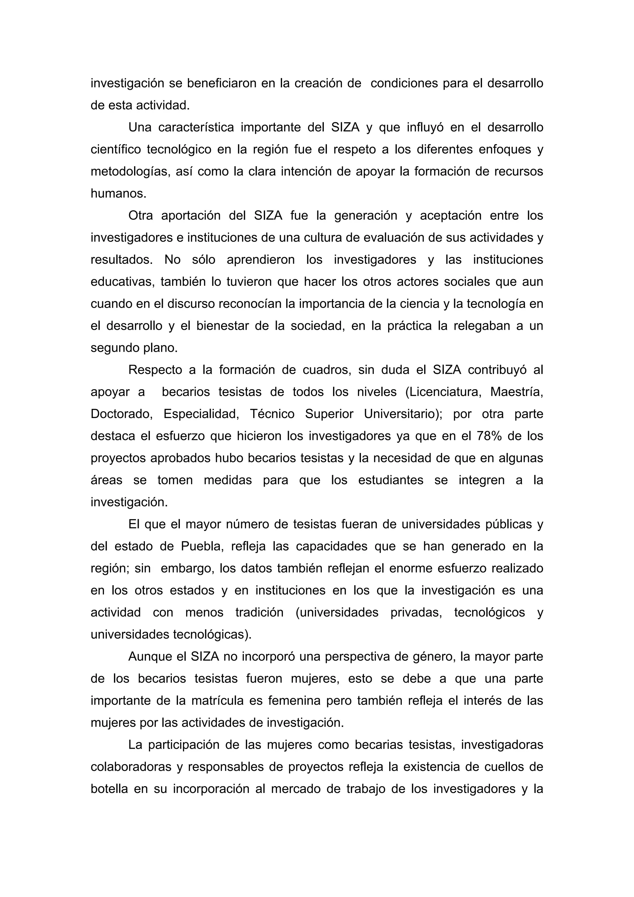 investigación se beneficiaron en la creación de condiciones para el desarrollo
de esta actividad.
Una característica importante del SIZA y que influyó en el desarrollo
científico tecnológico en la región fue el respeto a los diferentes enfoques y
metodologías, así como la clara intención de apoyar la formación de recursos
humanos.
Otra aportación del SIZA fue la generación y aceptación entre los
investigadores e instituciones de una cultura de evaluación de sus actividades y
resultados. No sólo aprendieron los investigadores y las instituciones
educativas, también lo tuvieron que hacer los otros actores sociales que aun
cuando en el discurso reconocían la importancia de la ciencia y la tecnología en
el desarrollo y el bienestar de la sociedad, en la práctica la relegaban a un
segundo plano.
Respecto a la formación de cuadros, sin duda el SIZA contribuyó al
apoyar a becarios tesistas de todos los niveles (Licenciatura, Maestría,
Doctorado, Especialidad, Técnico Superior Universitario); por otra parte
destaca el esfuerzo que hicieron los investigadores ya que en el 78% de los
proyectos aprobados hubo becarios tesistas y la necesidad de que en algunas
áreas se tomen medidas para que los estudiantes se integren a la
investigación.
El que el mayor número de tesistas fueran de universidades públicas y
del estado de Puebla, refleja las capacidades que se han generado en la
región; sin embargo, los datos también reflejan el enorme esfuerzo realizado
en los otros estados y en instituciones en los que la investigación es una
actividad con menos tradición (universidades privadas, tecnológicos y
universidades tecnológicas).
Aunque el SIZA no incorporó una perspectiva de género, la mayor parte
de los becarios tesistas fueron mujeres, esto se debe a que una parte
importante de la matrícula es femenina pero también refleja el interés de las
mujeres por las actividades de investigación.
La participación de las mujeres como becarias tesistas, investigadoras
colaboradoras y responsables de proyectos refleja la existencia de cuellos de
botella en su incorporación al mercado de trabajo de los investigadores y la
 