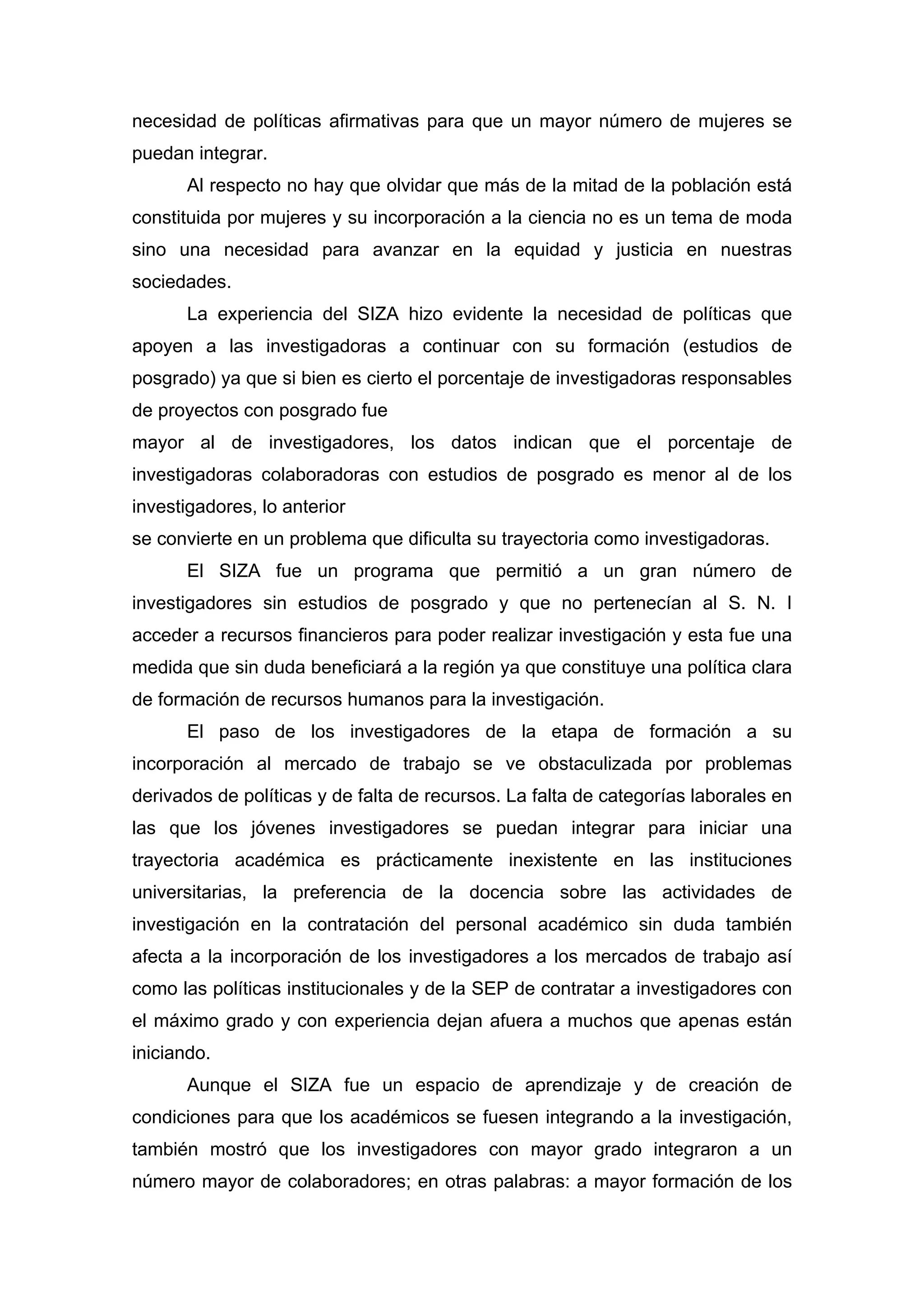 necesidad de políticas afirmativas para que un mayor número de mujeres se
puedan integrar.
Al respecto no hay que olvidar que más de la mitad de la población está
constituida por mujeres y su incorporación a la ciencia no es un tema de moda
sino una necesidad para avanzar en la equidad y justicia en nuestras
sociedades.
La experiencia del SIZA hizo evidente la necesidad de políticas que
apoyen a las investigadoras a continuar con su formación (estudios de
posgrado) ya que si bien es cierto el porcentaje de investigadoras responsables
de proyectos con posgrado fue
mayor al de investigadores, los datos indican que el porcentaje de
investigadoras colaboradoras con estudios de posgrado es menor al de los
investigadores, lo anterior
se convierte en un problema que dificulta su trayectoria como investigadoras.
El SIZA fue un programa que permitió a un gran número de
investigadores sin estudios de posgrado y que no pertenecían al S. N. I
acceder a recursos financieros para poder realizar investigación y esta fue una
medida que sin duda beneficiará a la región ya que constituye una política clara
de formación de recursos humanos para la investigación.
El paso de los investigadores de la etapa de formación a su
incorporación al mercado de trabajo se ve obstaculizada por problemas
derivados de políticas y de falta de recursos. La falta de categorías laborales en
las que los jóvenes investigadores se puedan integrar para iniciar una
trayectoria académica es prácticamente inexistente en las instituciones
universitarias, la preferencia de la docencia sobre las actividades de
investigación en la contratación del personal académico sin duda también
afecta a la incorporación de los investigadores a los mercados de trabajo así
como las políticas institucionales y de la SEP de contratar a investigadores con
el máximo grado y con experiencia dejan afuera a muchos que apenas están
iniciando.
Aunque el SIZA fue un espacio de aprendizaje y de creación de
condiciones para que los académicos se fuesen integrando a la investigación,
también mostró que los investigadores con mayor grado integraron a un
número mayor de colaboradores; en otras palabras: a mayor formación de los
 