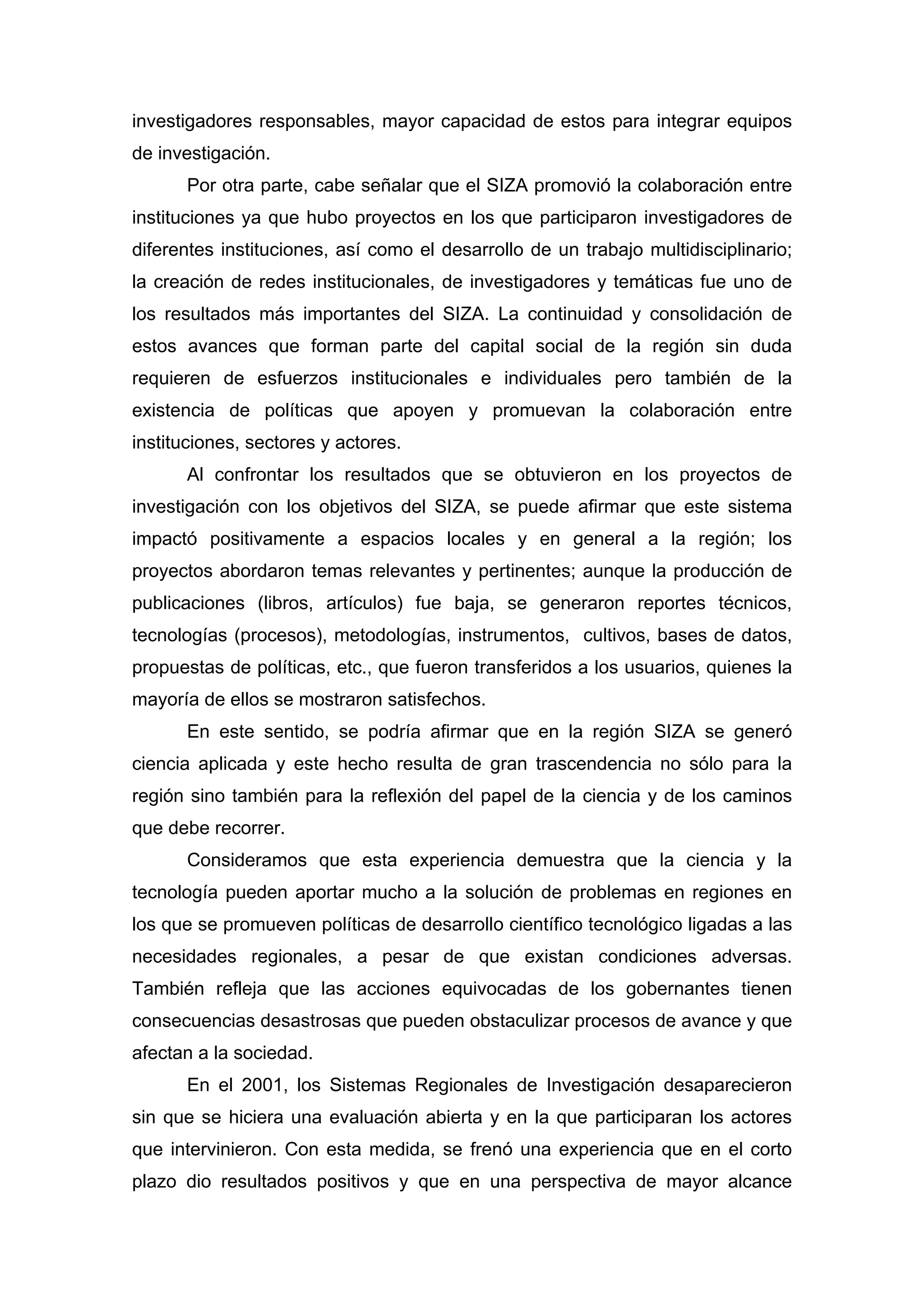 investigadores responsables, mayor capacidad de estos para integrar equipos
de investigación.
Por otra parte, cabe señalar que el SIZA promovió la colaboración entre
instituciones ya que hubo proyectos en los que participaron investigadores de
diferentes instituciones, así como el desarrollo de un trabajo multidisciplinario;
la creación de redes institucionales, de investigadores y temáticas fue uno de
los resultados más importantes del SIZA. La continuidad y consolidación de
estos avances que forman parte del capital social de la región sin duda
requieren de esfuerzos institucionales e individuales pero también de la
existencia de políticas que apoyen y promuevan la colaboración entre
instituciones, sectores y actores.
Al confrontar los resultados que se obtuvieron en los proyectos de
investigación con los objetivos del SIZA, se puede afirmar que este sistema
impactó positivamente a espacios locales y en general a la región; los
proyectos abordaron temas relevantes y pertinentes; aunque la producción de
publicaciones (libros, artículos) fue baja, se generaron reportes técnicos,
tecnologías (procesos), metodologías, instrumentos, cultivos, bases de datos,
propuestas de políticas, etc., que fueron transferidos a los usuarios, quienes la
mayoría de ellos se mostraron satisfechos.
En este sentido, se podría afirmar que en la región SIZA se generó
ciencia aplicada y este hecho resulta de gran trascendencia no sólo para la
región sino también para la reflexión del papel de la ciencia y de los caminos
que debe recorrer.
Consideramos que esta experiencia demuestra que la ciencia y la
tecnología pueden aportar mucho a la solución de problemas en regiones en
los que se promueven políticas de desarrollo científico tecnológico ligadas a las
necesidades regionales, a pesar de que existan condiciones adversas.
También refleja que las acciones equivocadas de los gobernantes tienen
consecuencias desastrosas que pueden obstaculizar procesos de avance y que
afectan a la sociedad.
En el 2001, los Sistemas Regionales de Investigación desaparecieron
sin que se hiciera una evaluación abierta y en la que participaran los actores
que intervinieron. Con esta medida, se frenó una experiencia que en el corto
plazo dio resultados positivos y que en una perspectiva de mayor alcance
 