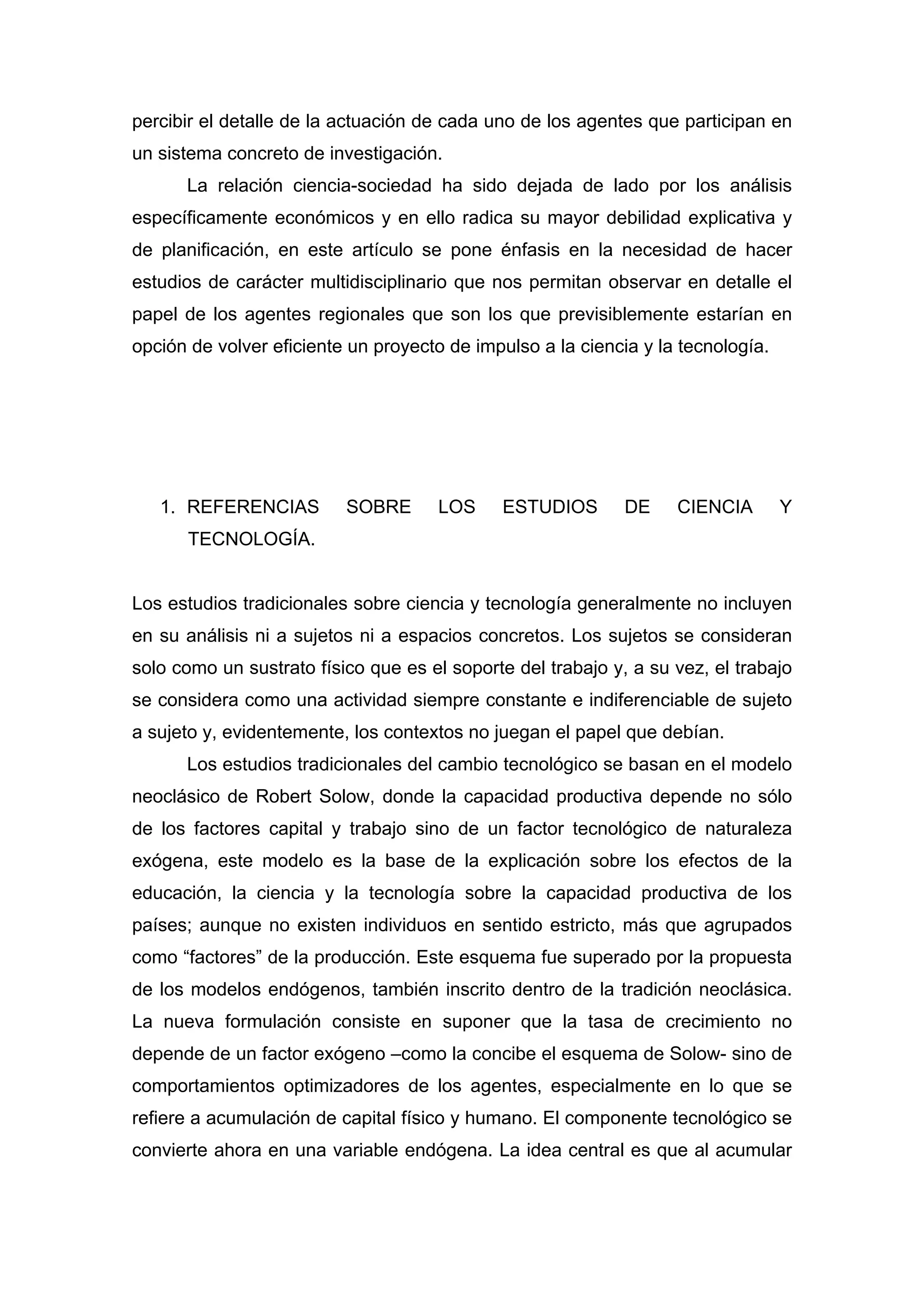percibir el detalle de la actuación de cada uno de los agentes que participan en
un sistema concreto de investigación.
La relación ciencia-sociedad ha sido dejada de lado por los análisis
específicamente económicos y en ello radica su mayor debilidad explicativa y
de planificación, en este artículo se pone énfasis en la necesidad de hacer
estudios de carácter multidisciplinario que nos permitan observar en detalle el
papel de los agentes regionales que son los que previsiblemente estarían en
opción de volver eficiente un proyecto de impulso a la ciencia y la tecnología.
1. REFERENCIAS SOBRE LOS ESTUDIOS DE CIENCIA Y
TECNOLOGÍA.
Los estudios tradicionales sobre ciencia y tecnología generalmente no incluyen
en su análisis ni a sujetos ni a espacios concretos. Los sujetos se consideran
solo como un sustrato físico que es el soporte del trabajo y, a su vez, el trabajo
se considera como una actividad siempre constante e indiferenciable de sujeto
a sujeto y, evidentemente, los contextos no juegan el papel que debían.
Los estudios tradicionales del cambio tecnológico se basan en el modelo
neoclásico de Robert Solow, donde la capacidad productiva depende no sólo
de los factores capital y trabajo sino de un factor tecnológico de naturaleza
exógena, este modelo es la base de la explicación sobre los efectos de la
educación, la ciencia y la tecnología sobre la capacidad productiva de los
países; aunque no existen individuos en sentido estricto, más que agrupados
como “factores” de la producción. Este esquema fue superado por la propuesta
de los modelos endógenos, también inscrito dentro de la tradición neoclásica.
La nueva formulación consiste en suponer que la tasa de crecimiento no
depende de un factor exógeno –como la concibe el esquema de Solow- sino de
comportamientos optimizadores de los agentes, especialmente en lo que se
refiere a acumulación de capital físico y humano. El componente tecnológico se
convierte ahora en una variable endógena. La idea central es que al acumular
 