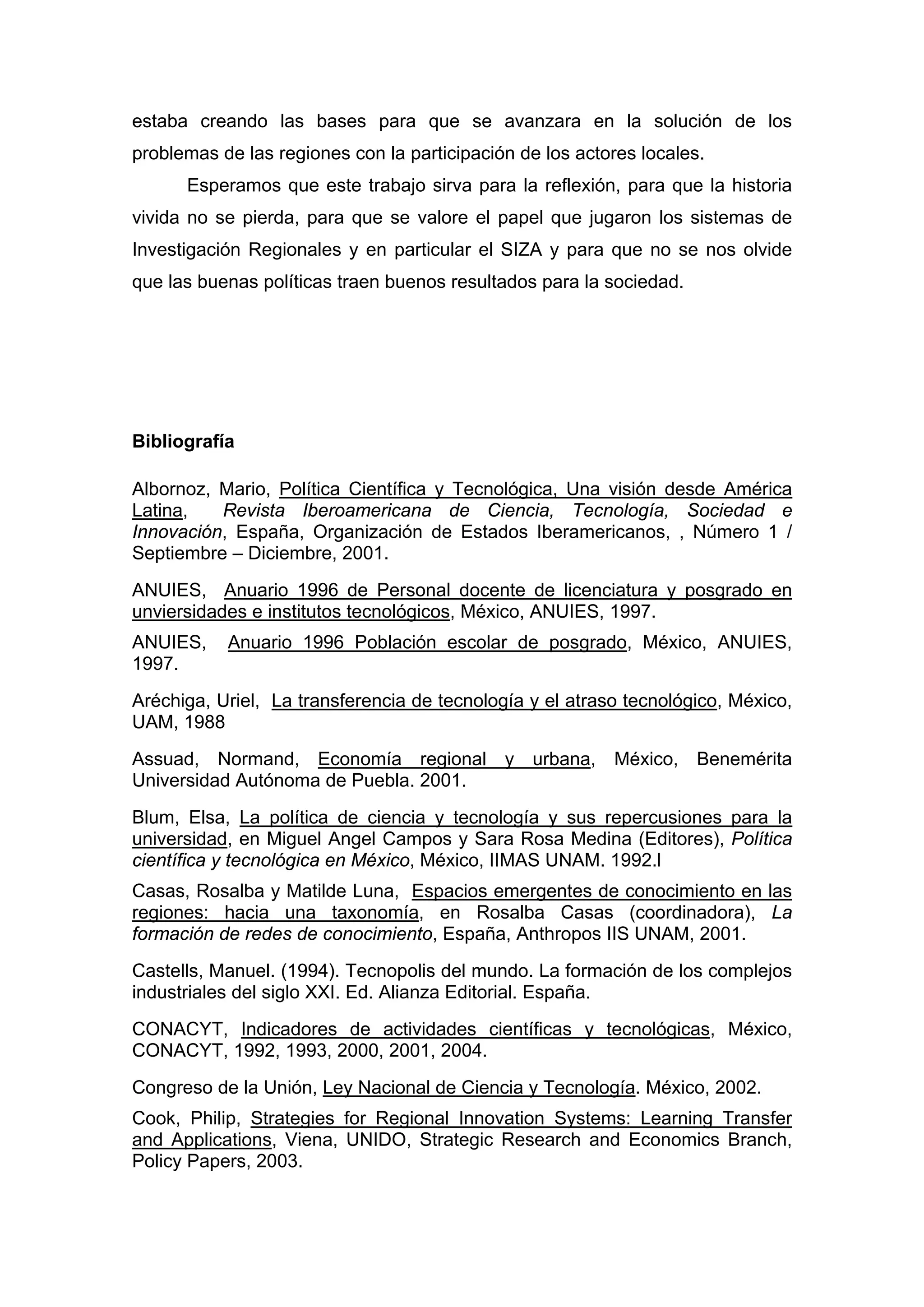 estaba creando las bases para que se avanzara en la solución de los
problemas de las regiones con la participación de los actores locales.
Esperamos que este trabajo sirva para la reflexión, para que la historia
vivida no se pierda, para que se valore el papel que jugaron los sistemas de
Investigación Regionales y en particular el SIZA y para que no se nos olvide
que las buenas políticas traen buenos resultados para la sociedad.
Bibliografía
Albornoz, Mario, Política Científica y Tecnológica, Una visión desde América
Latina, Revista Iberoamericana de Ciencia, Tecnología, Sociedad e
Innovación, España, Organización de Estados Iberamericanos, , Número 1 /
Septiembre – Diciembre, 2001.
ANUIES, Anuario 1996 de Personal docente de licenciatura y posgrado en
unviersidades e institutos tecnológicos, México, ANUIES, 1997.
ANUIES, Anuario 1996 Población escolar de posgrado, México, ANUIES,
1997.
Aréchiga, Uriel, La transferencia de tecnología y el atraso tecnológico, México,
UAM, 1988
Assuad, Normand, Economía regional y urbana, México, Benemérita
Universidad Autónoma de Puebla. 2001.
Blum, Elsa, La política de ciencia y tecnología y sus repercusiones para la
universidad, en Miguel Angel Campos y Sara Rosa Medina (Editores), Política
científica y tecnológica en México, México, IIMAS UNAM. 1992.l
Casas, Rosalba y Matilde Luna, Espacios emergentes de conocimiento en las
regiones: hacia una taxonomía, en Rosalba Casas (coordinadora), La
formación de redes de conocimiento, España, Anthropos IIS UNAM, 2001.
Castells, Manuel. (1994). Tecnopolis del mundo. La formación de los complejos
industriales del siglo XXI. Ed. Alianza Editorial. España.
CONACYT, Indicadores de actividades científicas y tecnológicas, México,
CONACYT, 1992, 1993, 2000, 2001, 2004.
Congreso de la Unión, Ley Nacional de Ciencia y Tecnología. México, 2002.
Cook, Philip, Strategies for Regional Innovation Systems: Learning Transfer
and Applications, Viena, UNIDO, Strategic Research and Economics Branch,
Policy Papers, 2003.
 