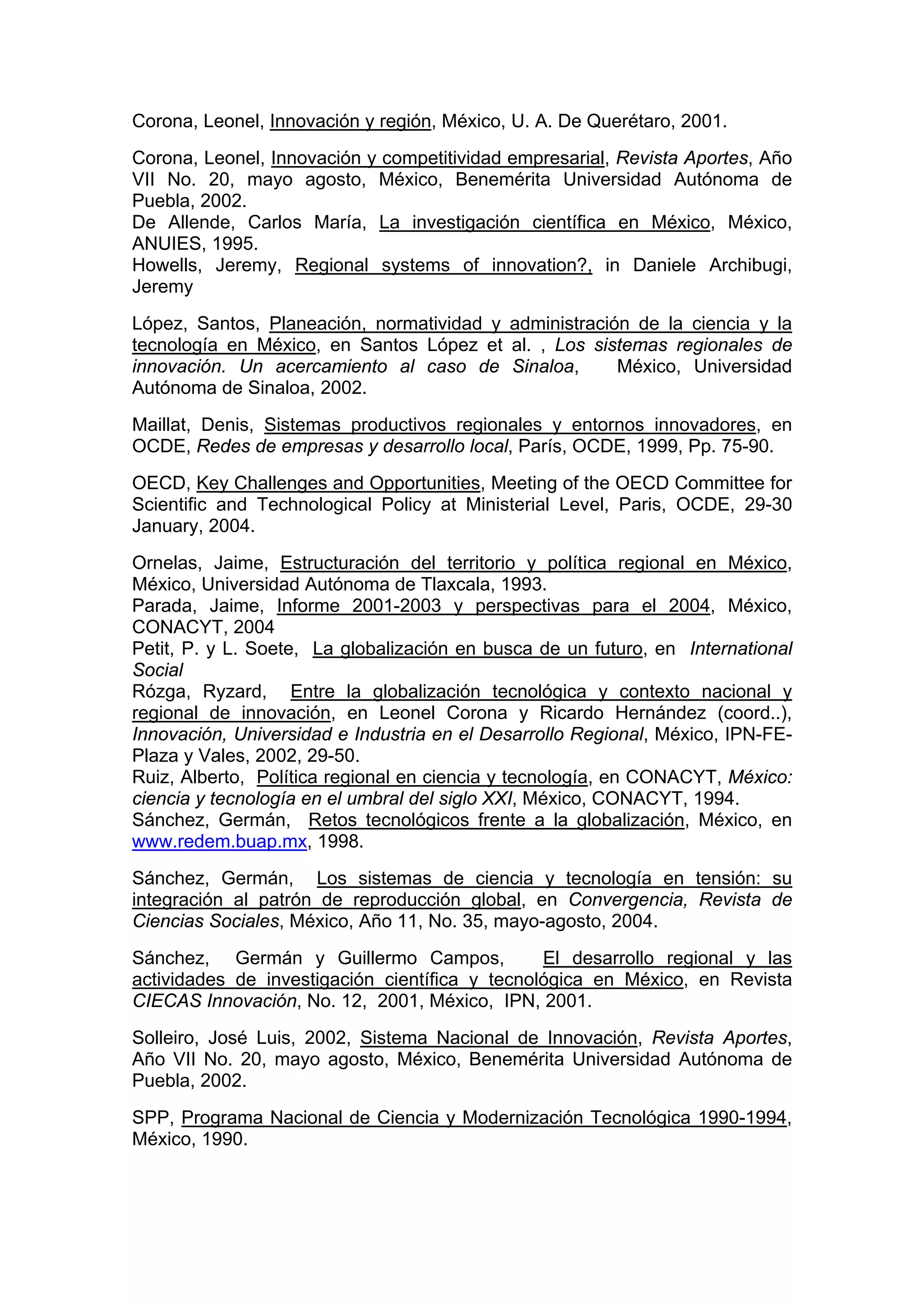 Corona, Leonel, Innovación y región, México, U. A. De Querétaro, 2001.
Corona, Leonel, Innovación y competitividad empresarial, Revista Aportes, Año
VII No. 20, mayo agosto, México, Benemérita Universidad Autónoma de
Puebla, 2002.
De Allende, Carlos María, La investigación científica en México, México,
ANUIES, 1995.
Howells, Jeremy, Regional systems of innovation?, in Daniele Archibugi,
Jeremy
López, Santos, Planeación, normatividad y administración de la ciencia y la
tecnología en México, en Santos López et al. , Los sistemas regionales de
innovación. Un acercamiento al caso de Sinaloa, México, Universidad
Autónoma de Sinaloa, 2002.
Maillat, Denis, Sistemas productivos regionales y entornos innovadores, en
OCDE, Redes de empresas y desarrollo local, París, OCDE, 1999, Pp. 75-90.
OECD, Key Challenges and Opportunities, Meeting of the OECD Committee for
Scientific and Technological Policy at Ministerial Level, Paris, OCDE, 29-30
January, 2004.
Ornelas, Jaime, Estructuración del territorio y política regional en México,
México, Universidad Autónoma de Tlaxcala, 1993.
Parada, Jaime, Informe 2001-2003 y perspectivas para el 2004, México,
CONACYT, 2004
Petit, P. y L. Soete, La globalización en busca de un futuro, en International
Social
Rózga, Ryzard, Entre la globalización tecnológica y contexto nacional y
regional de innovación, en Leonel Corona y Ricardo Hernández (coord..),
Innovación, Universidad e Industria en el Desarrollo Regional, México, IPN-FE-
Plaza y Vales, 2002, 29-50.
Ruiz, Alberto, Política regional en ciencia y tecnología, en CONACYT, México:
ciencia y tecnología en el umbral del siglo XXI, México, CONACYT, 1994.
Sánchez, Germán, Retos tecnológicos frente a la globalización, México, en
www.redem.buap.mx, 1998.
Sánchez, Germán, Los sistemas de ciencia y tecnología en tensión: su
integración al patrón de reproducción global, en Convergencia, Revista de
Ciencias Sociales, México, Año 11, No. 35, mayo-agosto, 2004.
Sánchez, Germán y Guillermo Campos, El desarrollo regional y las
actividades de investigación científica y tecnológica en México, en Revista
CIECAS Innovación, No. 12, 2001, México, IPN, 2001.
Solleiro, José Luis, 2002, Sistema Nacional de Innovación, Revista Aportes,
Año VII No. 20, mayo agosto, México, Benemérita Universidad Autónoma de
Puebla, 2002.
SPP, Programa Nacional de Ciencia y Modernización Tecnológica 1990-1994,
México, 1990.
 
