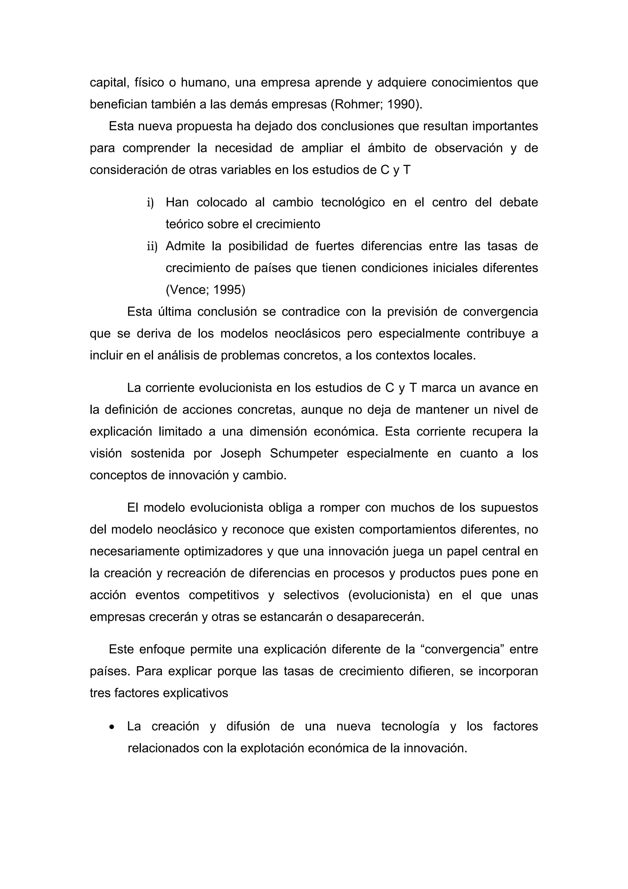 capital, físico o humano, una empresa aprende y adquiere conocimientos que
benefician también a las demás empresas (Rohmer; 1990).
Esta nueva propuesta ha dejado dos conclusiones que resultan importantes
para comprender la necesidad de ampliar el ámbito de observación y de
consideración de otras variables en los estudios de C y T
i) Han colocado al cambio tecnológico en el centro del debate
teórico sobre el crecimiento
ii) Admite la posibilidad de fuertes diferencias entre las tasas de
crecimiento de países que tienen condiciones iniciales diferentes
(Vence; 1995)
Esta última conclusión se contradice con la previsión de convergencia
que se deriva de los modelos neoclásicos pero especialmente contribuye a
incluir en el análisis de problemas concretos, a los contextos locales.
La corriente evolucionista en los estudios de C y T marca un avance en
la definición de acciones concretas, aunque no deja de mantener un nivel de
explicación limitado a una dimensión económica. Esta corriente recupera la
visión sostenida por Joseph Schumpeter especialmente en cuanto a los
conceptos de innovación y cambio.
El modelo evolucionista obliga a romper con muchos de los supuestos
del modelo neoclásico y reconoce que existen comportamientos diferentes, no
necesariamente optimizadores y que una innovación juega un papel central en
la creación y recreación de diferencias en procesos y productos pues pone en
acción eventos competitivos y selectivos (evolucionista) en el que unas
empresas crecerán y otras se estancarán o desaparecerán.
Este enfoque permite una explicación diferente de la “convergencia” entre
países. Para explicar porque las tasas de crecimiento difieren, se incorporan
tres factores explicativos
• La creación y difusión de una nueva tecnología y los factores
relacionados con la explotación económica de la innovación.
 