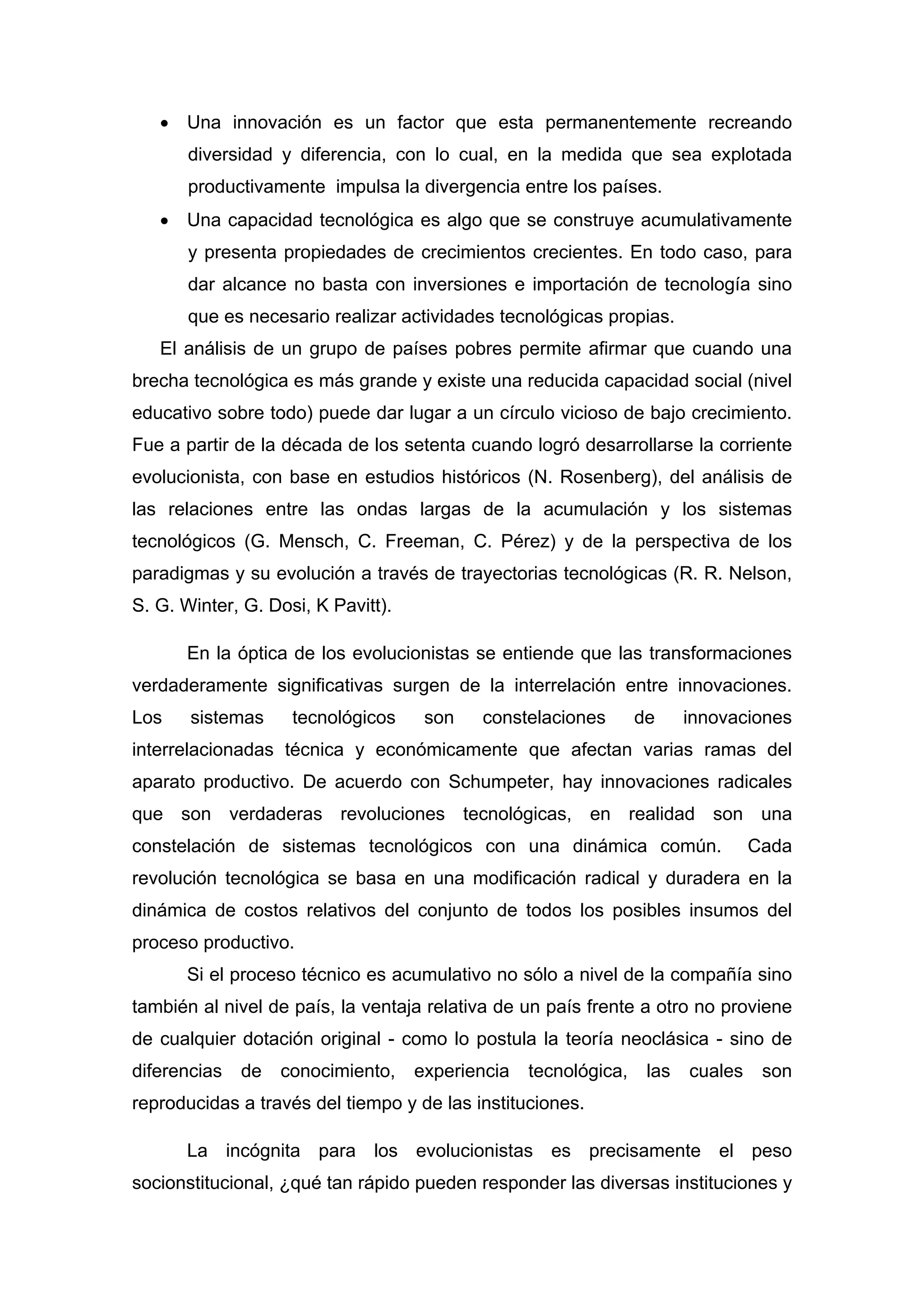 • Una innovación es un factor que esta permanentemente recreando
diversidad y diferencia, con lo cual, en la medida que sea explotada
productivamente impulsa la divergencia entre los países.
• Una capacidad tecnológica es algo que se construye acumulativamente
y presenta propiedades de crecimientos crecientes. En todo caso, para
dar alcance no basta con inversiones e importación de tecnología sino
que es necesario realizar actividades tecnológicas propias.
El análisis de un grupo de países pobres permite afirmar que cuando una
brecha tecnológica es más grande y existe una reducida capacidad social (nivel
educativo sobre todo) puede dar lugar a un círculo vicioso de bajo crecimiento.
Fue a partir de la década de los setenta cuando logró desarrollarse la corriente
evolucionista, con base en estudios históricos (N. Rosenberg), del análisis de
las relaciones entre las ondas largas de la acumulación y los sistemas
tecnológicos (G. Mensch, C. Freeman, C. Pérez) y de la perspectiva de los
paradigmas y su evolución a través de trayectorias tecnológicas (R. R. Nelson,
S. G. Winter, G. Dosi, K Pavitt).
En la óptica de los evolucionistas se entiende que las transformaciones
verdaderamente significativas surgen de la interrelación entre innovaciones.
Los sistemas tecnológicos son constelaciones de innovaciones
interrelacionadas técnica y económicamente que afectan varias ramas del
aparato productivo. De acuerdo con Schumpeter, hay innovaciones radicales
que son verdaderas revoluciones tecnológicas, en realidad son una
constelación de sistemas tecnológicos con una dinámica común. Cada
revolución tecnológica se basa en una modificación radical y duradera en la
dinámica de costos relativos del conjunto de todos los posibles insumos del
proceso productivo.
Si el proceso técnico es acumulativo no sólo a nivel de la compañía sino
también al nivel de país, la ventaja relativa de un país frente a otro no proviene
de cualquier dotación original - como lo postula la teoría neoclásica - sino de
diferencias de conocimiento, experiencia tecnológica, las cuales son
reproducidas a través del tiempo y de las instituciones.
La incógnita para los evolucionistas es precisamente el peso
socionstitucional, ¿qué tan rápido pueden responder las diversas instituciones y
 