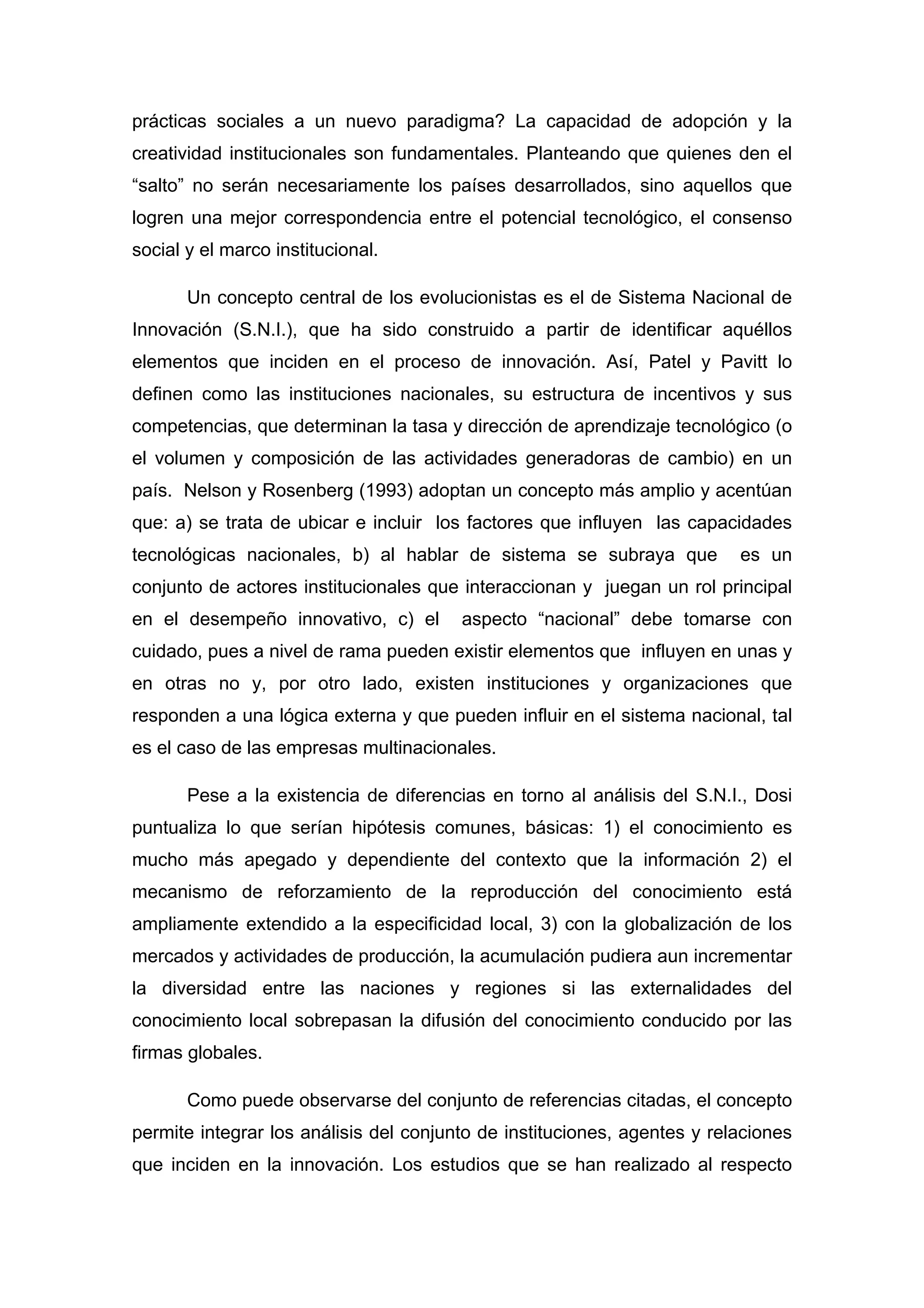 prácticas sociales a un nuevo paradigma? La capacidad de adopción y la
creatividad institucionales son fundamentales. Planteando que quienes den el
“salto” no serán necesariamente los países desarrollados, sino aquellos que
logren una mejor correspondencia entre el potencial tecnológico, el consenso
social y el marco institucional.
Un concepto central de los evolucionistas es el de Sistema Nacional de
Innovación (S.N.I.), que ha sido construido a partir de identificar aquéllos
elementos que inciden en el proceso de innovación. Así, Patel y Pavitt lo
definen como las instituciones nacionales, su estructura de incentivos y sus
competencias, que determinan la tasa y dirección de aprendizaje tecnológico (o
el volumen y composición de las actividades generadoras de cambio) en un
país. Nelson y Rosenberg (1993) adoptan un concepto más amplio y acentúan
que: a) se trata de ubicar e incluir los factores que influyen las capacidades
tecnológicas nacionales, b) al hablar de sistema se subraya que es un
conjunto de actores institucionales que interaccionan y juegan un rol principal
en el desempeño innovativo, c) el aspecto “nacional” debe tomarse con
cuidado, pues a nivel de rama pueden existir elementos que influyen en unas y
en otras no y, por otro lado, existen instituciones y organizaciones que
responden a una lógica externa y que pueden influir en el sistema nacional, tal
es el caso de las empresas multinacionales.
Pese a la existencia de diferencias en torno al análisis del S.N.I., Dosi
puntualiza lo que serían hipótesis comunes, básicas: 1) el conocimiento es
mucho más apegado y dependiente del contexto que la información 2) el
mecanismo de reforzamiento de la reproducción del conocimiento está
ampliamente extendido a la especificidad local, 3) con la globalización de los
mercados y actividades de producción, la acumulación pudiera aun incrementar
la diversidad entre las naciones y regiones si las externalidades del
conocimiento local sobrepasan la difusión del conocimiento conducido por las
firmas globales.
Como puede observarse del conjunto de referencias citadas, el concepto
permite integrar los análisis del conjunto de instituciones, agentes y relaciones
que inciden en la innovación. Los estudios que se han realizado al respecto
 