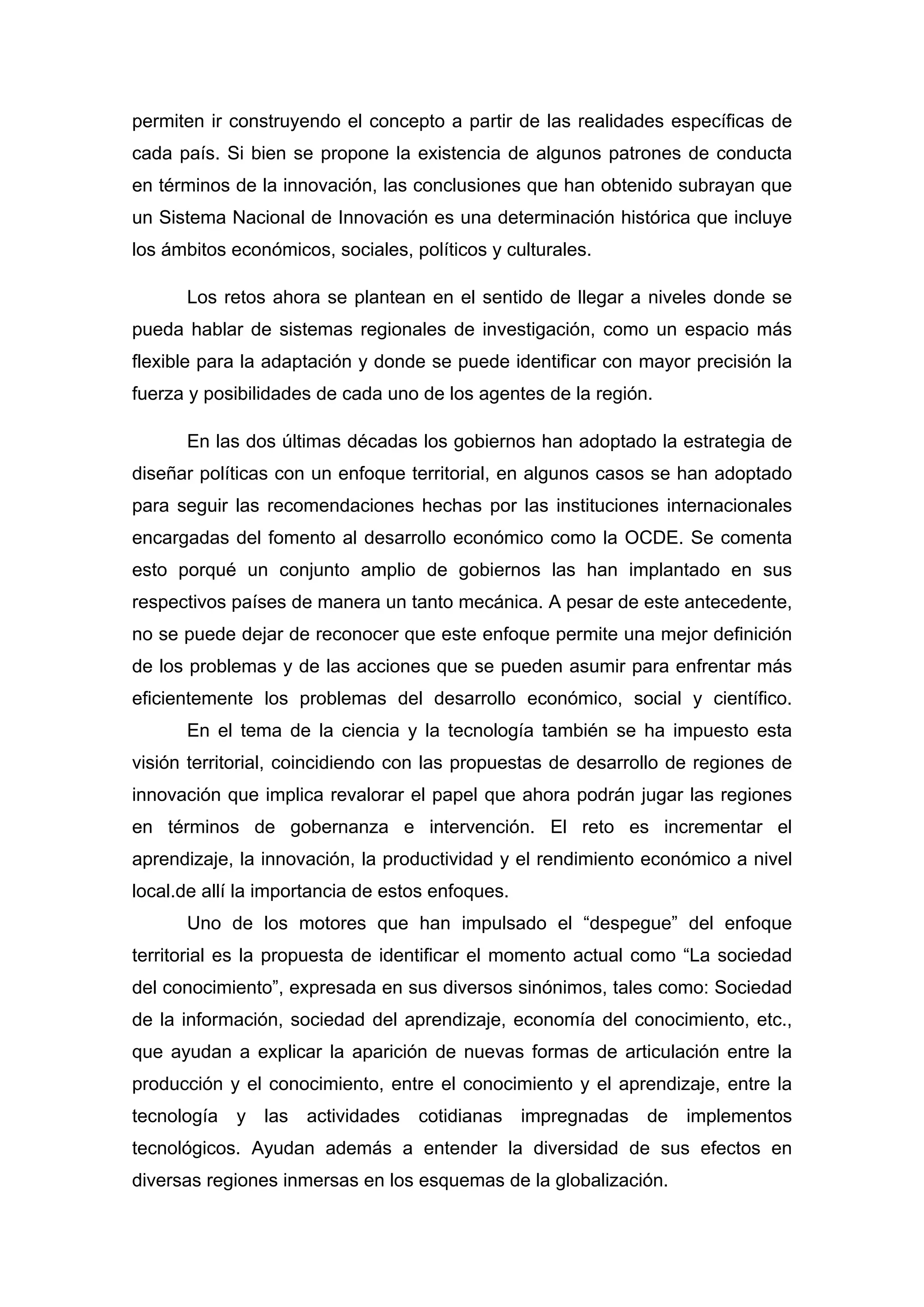 permiten ir construyendo el concepto a partir de las realidades específicas de
cada país. Si bien se propone la existencia de algunos patrones de conducta
en términos de la innovación, las conclusiones que han obtenido subrayan que
un Sistema Nacional de Innovación es una determinación histórica que incluye
los ámbitos económicos, sociales, políticos y culturales.
Los retos ahora se plantean en el sentido de llegar a niveles donde se
pueda hablar de sistemas regionales de investigación, como un espacio más
flexible para la adaptación y donde se puede identificar con mayor precisión la
fuerza y posibilidades de cada uno de los agentes de la región.
En las dos últimas décadas los gobiernos han adoptado la estrategia de
diseñar políticas con un enfoque territorial, en algunos casos se han adoptado
para seguir las recomendaciones hechas por las instituciones internacionales
encargadas del fomento al desarrollo económico como la OCDE. Se comenta
esto porqué un conjunto amplio de gobiernos las han implantado en sus
respectivos países de manera un tanto mecánica. A pesar de este antecedente,
no se puede dejar de reconocer que este enfoque permite una mejor definición
de los problemas y de las acciones que se pueden asumir para enfrentar más
eficientemente los problemas del desarrollo económico, social y científico.
En el tema de la ciencia y la tecnología también se ha impuesto esta
visión territorial, coincidiendo con las propuestas de desarrollo de regiones de
innovación que implica revalorar el papel que ahora podrán jugar las regiones
en términos de gobernanza e intervención. El reto es incrementar el
aprendizaje, la innovación, la productividad y el rendimiento económico a nivel
local.de allí la importancia de estos enfoques.
Uno de los motores que han impulsado el “despegue” del enfoque
territorial es la propuesta de identificar el momento actual como “La sociedad
del conocimiento”, expresada en sus diversos sinónimos, tales como: Sociedad
de la información, sociedad del aprendizaje, economía del conocimiento, etc.,
que ayudan a explicar la aparición de nuevas formas de articulación entre la
producción y el conocimiento, entre el conocimiento y el aprendizaje, entre la
tecnología y las actividades cotidianas impregnadas de implementos
tecnológicos. Ayudan además a entender la diversidad de sus efectos en
diversas regiones inmersas en los esquemas de la globalización.
 