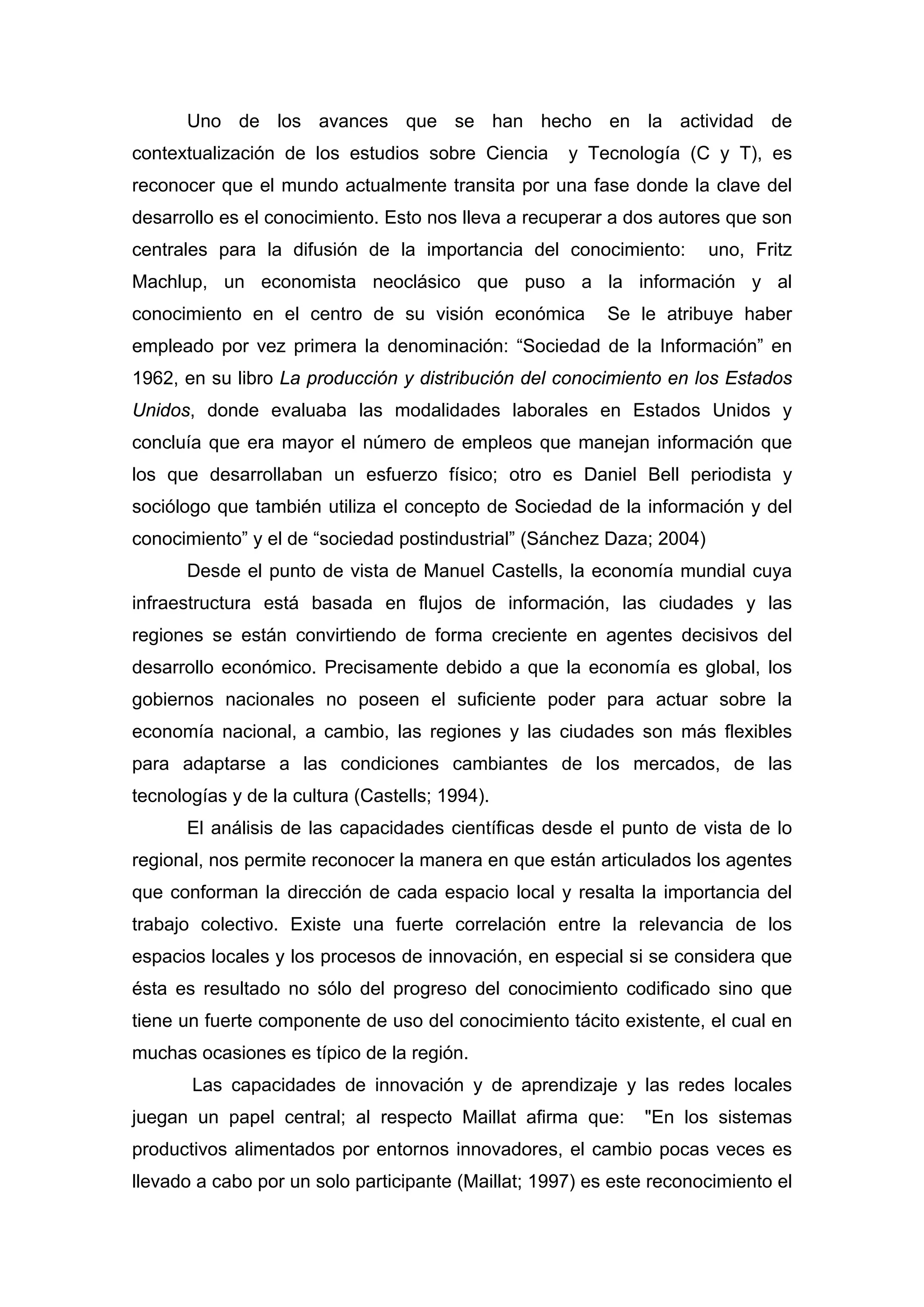 Uno de los avances que se han hecho en la actividad de
contextualización de los estudios sobre Ciencia y Tecnología (C y T), es
reconocer que el mundo actualmente transita por una fase donde la clave del
desarrollo es el conocimiento. Esto nos lleva a recuperar a dos autores que son
centrales para la difusión de la importancia del conocimiento: uno, Fritz
Machlup, un economista neoclásico que puso a la información y al
conocimiento en el centro de su visión económica Se le atribuye haber
empleado por vez primera la denominación: “Sociedad de la Información” en
1962, en su libro La producción y distribución del conocimiento en los Estados
Unidos, donde evaluaba las modalidades laborales en Estados Unidos y
concluía que era mayor el número de empleos que manejan información que
los que desarrollaban un esfuerzo físico; otro es Daniel Bell periodista y
sociólogo que también utiliza el concepto de Sociedad de la información y del
conocimiento” y el de “sociedad postindustrial” (Sánchez Daza; 2004)
Desde el punto de vista de Manuel Castells, la economía mundial cuya
infraestructura está basada en flujos de información, las ciudades y las
regiones se están convirtiendo de forma creciente en agentes decisivos del
desarrollo económico. Precisamente debido a que la economía es global, los
gobiernos nacionales no poseen el suficiente poder para actuar sobre la
economía nacional, a cambio, las regiones y las ciudades son más flexibles
para adaptarse a las condiciones cambiantes de los mercados, de las
tecnologías y de la cultura (Castells; 1994).
El análisis de las capacidades científicas desde el punto de vista de lo
regional, nos permite reconocer la manera en que están articulados los agentes
que conforman la dirección de cada espacio local y resalta la importancia del
trabajo colectivo. Existe una fuerte correlación entre la relevancia de los
espacios locales y los procesos de innovación, en especial si se considera que
ésta es resultado no sólo del progreso del conocimiento codificado sino que
tiene un fuerte componente de uso del conocimiento tácito existente, el cual en
muchas ocasiones es típico de la región.
Las capacidades de innovación y de aprendizaje y las redes locales
juegan un papel central; al respecto Maillat afirma que: "En los sistemas
productivos alimentados por entornos innovadores, el cambio pocas veces es
llevado a cabo por un solo participante (Maillat; 1997) es este reconocimiento el
 