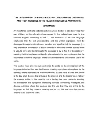 THE DEVELOPMENT OF BRINGS BACK TO CONSCIOUSNESS DISCURSIVA
   AND THEIR INCIDENCE IN THE READING PROCESSES AND WRITING.

                                    (SUMMARY)

An importance point is to elaborate activities where the boy is able to develop their
own abilities, but the educational one cannot do it of isolated way, must be in a
constant support, according to Moll “… the educators of the total language
emphasize that the text understanding and the written expression must be
developed through functional uses, excellent and significant of the language. (…)
they emphasize the creation of social contexts in which the children actively learn
to use, to prove and to manipulate the language to try to feel it or to create it.” 1
meaning that the teachers must look for alternatives in the surroundings so that the
boy makes use of the language, where can understand the fundamental use of the
same.

The teacher must give you rule and since the guide for the development of the
language in the boy has said itself before, creating a propitious atmosphere for the
learning, where manifolds are realised activities, but that have a same aim, where
is the boy small the one that arrives at the answers and the teacher does not say
the answers to him. In this case the one is the boy that must realise its learning,
not the teacher, this it proposes interesting activities so that they investigate, and
develop activities where the students see the use that they are giving to the
language, so that they create a meaning and around this she forms the concept
and the exact use of the same.
 
