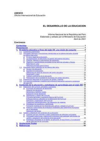 UNESCO
Oficina Internacional de Educación
EL DESARROLLO DE LA EDUCACION
Informe Nacional de la República del Perú
Elaborado y editado por el Ministerio de Educación
Abril de 2001
CONTENIDOS
Contenidos................................................................................................................ 1
Presentación ............................................................................................................. 1
1. El sistema educativo a fines del siglo XX: una visión de conjunto ............... 2
1.1. Cuestiones preliminares ..........................................................................................................2
1.2. Principales reformas e innovaciones introducidas en el sistema educativo durante
los últimos diez años. ..............................................................................................................6
a) El marco legal de la educación;........................................................................................6
b) La organización, la estructura y la gestión del sistema educativo;...................................7
c) Políticas, métodos e instrumentos de evaluación;..........................................................10
d) Objetivos y características principales de las reformas actuales y futuras.....................11
Reformas en curso.........................................................................................................11
Reformas previstas para el futuro ..................................................................................15
1.3. Principales logros obtenidos en los últimos diez años...........................................................16
a) Acceso a la educación; ..................................................................................................16
b) Equidad en la educación; ...............................................................................................17
Diferencias por área de ubicación del centro educativo.................................................24
Desempeño y logro ........................................................................................................26
c) Calidad y pertinencia de la educación;...........................................................................27
d) Participación de la sociedad en el proceso de cambio educativo...................................28
1.4. Experiencias adquiridas en el proceso de cambio y reforma ................................................29
1.5. Los mayores problemas y desafíos que enfrenta la educación nacional a comienzos
del siglo XXI. .........................................................................................................................31
2. Contenido de la educación y estrategias de aprendizaje para el siglo XXI 34
2.1. Elaboración del currículo, principios y supuestos:.................................................................34
a) El proceso de adopción de decisiones...........................................................................34
Adopción de decisiones .................................................................................................35
Decisiones a distintos niveles.........................................................................................35
Evaluación de las decisiones .........................................................................................36
b) Planificación y diseño del currículo. ...............................................................................36
Principios generales y supuestos básicos del Currículo.................................................36
Enfoques teóricos utilizados en la elaboración del Currículo .........................................38
Estructura y organización del Currículo..........................................................................40
Cuestiones interdisciplinarias y de integración de materias. ..........................................42
c) Estrategias de enseñanza y aprendizaje........................................................................42
Formación recibida por los docentes para aplicar y adaptar el currículo........................43
d) Políticas e instrumentos de evaluación empleados para determinar el progreso
de un estudiante.............................................................................................................45
Asignación del tiempo ....................................................................................................46
2.2. Cambio y adaptación del contenido de la educación.............................................................48
a) Factores que han motivado o están ocasionando las reformas curriculares;.................48
b) Principales instituciones, organismos e individuos que participan del proceso de
cambio y adaptación del contenido de la educación ......................................................48
c) Estrategias adoptadas en el diseño, la aplicación, el seguimiento y la evaluación
de las reformas de los currículos....................................................................................48
3. Anotaciones finales.......................................................................................... 51
4. Referencias........................................................................................................ 52
 
