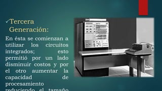 Tercera
Generación:
En ésta se comienzan a
utilizar los circuitos
integrados; esto
permitió por un lado
disminuir costos y por
el otro aumentar la
capacidad de
procesamiento
 