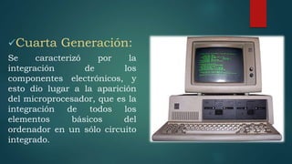 Cuarta Generación:
Se caracterizó por la
integración de los
componentes electrónicos, y
esto dio lugar a la aparición
del microprocesador, que es la
integración de todos los
elementos básicos del
ordenador en un sólo circuito
integrado.
 