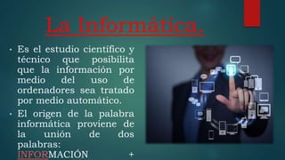 La Informática.
• Es el estudio científico y
técnico que posibilita
que la información por
medio del uso de
ordenadores sea tratado
por medio automático.
• El origen de la palabra
informática proviene de
la unión de dos
palabras:
INFORMACIÓN +
 