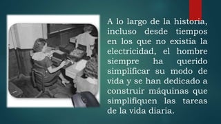 A lo largo de la historia,
incluso desde tiempos
en los que no existía la
electricidad, el hombre
siempre ha querido
simplificar su modo de
vida y se han dedicado a
construir máquinas que
simplifiquen las tareas
de la vida diaria.
 
