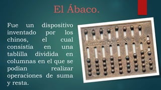 El Ábaco.
Fue un dispositivo
inventado por los
chinos, el cual
consistía en una
tablilla dividida en
columnas en el que se
podían realizar
operaciones de suma
y resta.
 