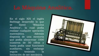 La Máquina Analítica.
En el siglo XIX el inglés
Babbage desarrolló lo que
se llamó "Máquina
Analítica", la cual podía
realizar cualquier operación
matemática. Además
disponía de una memoria
que podía almacenar 1000
números de 50 cifras y
hasta podía usar funciones
auxiliares, sin embargo
seguía teniendo la
limitación de ser mecánica.
 
