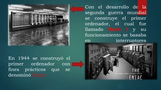 Con el desarrollo de la
segunda guerra mundial
se construye el primer
ordenador, el cual fue
llamado Mark I y su
funcionamiento se basaba
en interruptores
mecánicos.
En 1944 se construyó el
primer ordenador con
fines prácticos que se
denominó Eniac.
 