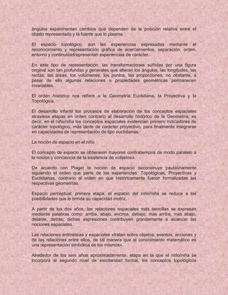 ángulos experimentan cambios que dependen de la posición relativa entre el
objeto representado y la fuente que lo plasma.
El espacio topológico, son las experiencias expresadas mediante el
reconocimiento y representación gráfica de acercamientos, separación, orden,
entorno y continuidadrepresentan experiencias de carácter.
En este tipo de representación, las transformaciones sufridas por una figura
original son tan profundas y generales que alteran los ángulos, las longitudes, las
rectas, las áreas, los volúmenes, los puntos, las proporciones; no obstante, a
pesar de ello algunas relaciones o propiedades geométricas permanecen
invariables.
El orden histórico nos refiere a la Geometría Euclidiana, la Proyectiva y la
Topológica.
El desarrollo infantil los procesos de elaboración de los conceptos espaciales
atraviesa etapas en orden contrario al desarrollo histórico de la Geometría; es
decir, en el niño/niña los conceptos espaciales evidencian primero indicadores de
carácter topológico, más tarde de carácter proyectivo, para finalmente integrarse
en capacidades de representación de tipo euclidianas.
La noción de espacio en el niño
El concepto de espacio se obtienesin mayores contratiempos de modo paralelo a
la noción y conciencia de la existencia de «objetos».
De acuerdo con Piaget la noción de espacio seconstruye paulatinamente
siguiendo el orden que parte de las experiencias: Topológicas, Proyectivas y
Euclidianas, contrario al orden en que históricamente fueron formalizadas las
respectivas geometrías.
Espacio perceptual; primera etapa, el espacio del niño/niña se reduce a las
posibilidades que le brinda su capacidad motriz.
A partir de los dos años, las relaciones espaciales más sencillas se expresan
mediante palabras como: arriba, abajo, encima, debajo, más arriba, más abajo,
delante, detrás; dichas expresiones contribuyen grandemente a alcanzar las
nociones espaciales.
Las relaciones aritméticas y espaciales «tratan sobre objetos, eventos, acciones y
de las relaciones entre ellos, de tal manera que el conocimiento matemático es
una representación simbólica de los mismos».
Alrededor de los seis años aproximadamente, etapa en la que el niño/niña se
incorpora al segundo nivel de escolaridad formal, los conceptos topológicos
 