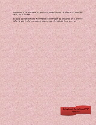 comienzan a transformarse en conceptos proyectivosque permiten la construcción
de la descentración.
La base del conocimiento Matemático según Piaget, se encuentra en el proceso
reflexivo que el niño hace cuando acciona sobre los objetos de su entorno.
Zujheyli Anaís García Flores 2° “B”
Preescolar
 