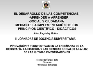 III JORNADAS DE DOCENCIA UNIVERSITARIA   Facultad de Ciencias de la Educación Universidad de Granada Aitor Pagalday Muñoz INNOVACIÓN Y PERSPECTIVAS EN LA ENSEÑANZA DE LA GEOGRAFÍA, LA HISTORIA Y LAS CIENCIAS SOCIALES A LA LUZ DE LAS ÚLTIMAS INVESTIGACIONES EL DESARROLLO DE LAS COMPETENCIAS :   -APRENDER A APRENDER  -SOCIAL Y CIUDADANA  MEDIANTE LA IMPLEMENTACIÓN DE LOS  PRINCIPIOS CIENTÍFICO - DIDÁCTICOS 