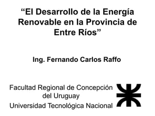 “El Desarrollo de la Energía Renovable en la Provincia de Entre Ríos” 
Ing. Fernando Carlos Raffo 
Facultad Regional de Concepción del Uruguay 
Universidad Tecnológica Nacional  