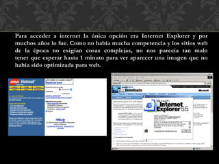 Para acceder a internet la única opción era Internet Explorer y por
muchos años lo fue. Como no había mucha competencia y los sitios web
de la época no exigían cosas complejas, no nos parecía tan malo
tener que esperar hasta 1 minuto para ver aparecer una imagen que no
había sido optimizada para web.
 