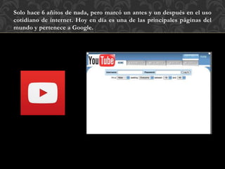 Solo hace 6 añitos de nada, pero marcó un antes y un después en el uso
cotidiano de internet. Hoy en día es una de las principales páginas del
mundo y pertenece a Google.
 