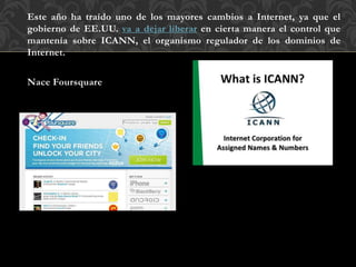 Este año ha traído uno de los mayores cambios a Internet, ya que el
gobierno de EE.UU. va a dejar liberar en cierta manera el control que
mantenía sobre ICANN, el organismo regulador de los dominios de
Internet.
Nace Foursquare
 