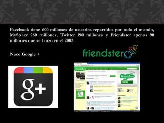 Facebook tiene 600 millones de usuarios repartidos por todo el mundo,
MySpace 260 millones, Twitter 190 millones y Friendster apenas 90
millones que se lanzo en el 2002.
Nace Google +
 