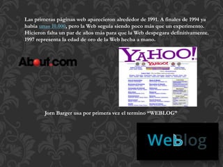 Las primeras páginas web aparecieron alrededor de 1991. A finales de 1994 ya
había unas 10.000, pero la Web seguía siendo poco más que un experimento.
Hicieron falta un par de años más para que la Web despegara definitivamente.
1997 representa la edad de oro de la Web hecha a mano.
Jorn Barger usa por primera vez el termino “WEBLOG”
 