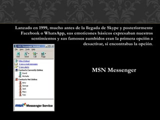 Lanzado en 1999, mucho antes de la llegada de Skype y posteriormente
Facebook o WhatsApp, sus emoticones básicos expresaban nuestros
sentimientos y sus famosos zumbidos eran la primera opción a
desactivar, si encontrabas la opción.
MSN Messenger
 