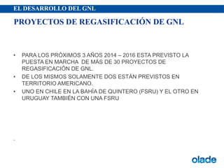 EL DESARROLLO DEL GNL
• PARA LOS PRÓXIMOS 3 AÑOS 2014 – 2016 ESTA PREVISTO LA
PUESTA EN MARCHA DE MÁS DE 30 PROYECTOS DE
REGASIFICACIÓN DE GNL.
• DE LOS MISMOS SOLAMENTE DOS ESTÁN PREVISTOS EN
TERRITORIO AMERICANO.
• UNO EN CHILE EN LA BAHÍA DE QUINTERO (FSRU) Y EL OTRO EN
URUGUAY TAMBIÉN CON UNA FSRU
.
PROYECTOS DE REGASIFICACIÓN DE GNL
 