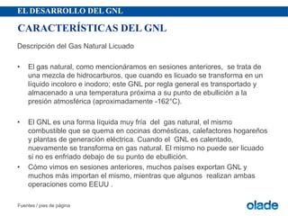 EL DESARROLLO DEL GNL
Descripción del Gas Natural Licuado
• El gas natural, como mencionáramos en sesiones anteriores, se trata de
una mezcla de hidrocarburos, que cuando es licuado se transforma en un
líquido incoloro e inodoro; este GNL por regla general es transportado y
almacenado a una temperatura próxima a su punto de ebullición a la
presión atmosférica (aproximadamente -162°C).
• El GNL es una forma líquida muy fría del gas natural, el mismo
combustible que se quema en cocinas domésticas, calefactores hogareños
y plantas de generación eléctrica. Cuando el GNL es calentado,
nuevamente se transforma en gas natural. El mismo no puede ser licuado
si no es enfriado debajo de su punto de ebullición.
• Cómo vimos en sesiones anteriores, muchos países exportan GNL y
muchos más importan el mismo, mientras que algunos realizan ambas
operaciones como EEUU .
Fuentes / pies de página
CARACTERÍSTICAS DEL GNL
 